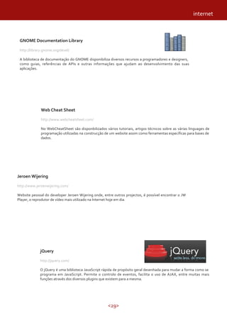 <29>
Web Cheat Sheet
http://www.webcheatsheet.com/
No WebCheatSheet são disponbilizados vários tutoriais, artigos técnicos sobre as várias linguages de
programação utilizadas na construcção de um website assim como ferramentas específicas para bases de
dados.
Jeroen Wijering
http://www.jeroenwijering.com/
Website pessoal do developer Jeroen Wijering onde, entre outros projectos, é possível encontrar o JW
Player, o reprodutor de vídeo mais utilizado na Internet hoje em dia.
jQuery
http://jquery.com/
O jQuery é uma biblioteca JavaScript rápida de propósito geral desenhada para mudar a forma como se
programa em JavaScript. Permite o controlo de eventos, facilita o uso de AJAX, entre muitas mais
funções através dos diversos plugins que existem para a mesma.
internet
GNOME Documentation Library
http://library.gnome.org/devel/
A biblioteca de documentação do GNOME disponibiliza diversos recursos a programadores e designers,
como guias, referências de APIs e outras informações que ajudam ao desenvolvimento das suas
aplicações.
 
