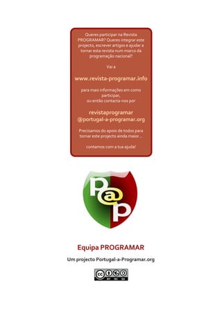 Equipa PROGRAMAR
Um projecto Portugal-a-Programar.org
Queres participar na Revista
PROGRAMAR? Queres integrar este
projecto, escrever artigos e ajudar a
tornar esta revista num marco da
programação nacional?
Vai a
www.revista-programar.info
para mais informações em como
participar,
ou então contacta-nos por
revistaprogramar
@portugal-a-programar.org
Precisamos do apoio de todos para
tornar este projecto ainda maior...
contamos com a tua ajuda!
 