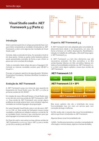 <4>
tema de capa
Visual Studio 2008 e .NET
Framework 3.5 (Parte 1)
O que é a .NET Framework 3.5
A .NET Framework tem sido adoptada pela comunidade de
desenvolvimento desde o seu lançamento, em 2002. De
forma a fornecer um melhor desempenho, flexibilidade e
redução no trabalho de codificação, a Microsoft lança agora
o .NET Framework 3.5.
A .NET Framework 3.5 tem dois elementos que são
necessários entender: Os Bits vermelhos e os Bits
verdes.Quando falamos em Bits vermelhos falamos em
todas as funcionalidades existentes nas .NET Framework 2.0
e 3.0 bem como alguns updates a essas duas versões da
.NET Framework.
Introdução
Esta é a primeira parte de um artigo que pretende fazer com
que o leitor compreenda as novidades introduzidas na .NET
Framework 3.5 bem como algumas das novidades do Visual
Studio 2008.
Contudo, dada a extensão do tema, foi necessário dividi-lo
em duas partes. Ambas as partes serão bastante práticas
sendo apresentados exemplos de forma a que o leitor os
possa usar como uma base de evolução.
Todos os exemplos deste artigo são para a linguagem C#.
Contudo as mesmas novidades existem para VB.NET e
Visual C++.
Fica aqui um pequeno aperitivo da segunda parte: Windows
Presentation Foundation, Windows Workflow Foundation e
ASP.NET 3.5.
Evolução da .NET Framework
A .NET Framework surgiu nos inícios de 2001 aquando do
lançamento do Visual Studio 2002. Na .NET 1.0 vinha as
primeiras versões do C#, VB.NET.
Em meados de 2003 a Microsoft lançou o Visual Studio 2003
e com ele veio uma nova versão da .NET Framework a .NET
1.1. Essa versão da .NET Framework veio corrigir alguns
problemas da versão anterior bem como introduzir algumas
novidades ao nivel das linguagens de programação.
Em 2005 é lançado Visual Studio 2005 e com ele veio a .NET
2.0 e o C# 2.0. Esta versão da framework trouxe muitas
novidades e melhorias em relação à anterior e a nível do C#
as novidades foram imensas o que contribuíram para que
esta linguagem se tornasse ainda mais atractiva.
Em finais de 2006 e 2007 saíram as duas ultimas versões da
.NET Framework a 3.0 e a 3.5. Com a .NET 3.5 saiu a versão
3.0 do C# e a versão 9.0 do VB.NET.
Mas esses updates não são a totalidade das novas
funcionalidades mas sim mais um service pack com
correcções de bugs e melhorias.
Os Bits verdes são o conjunto das novas funcionalidades e
add-ons que foram introduzidos na .NET Framework.
Algumas dessas novas funcionalidades são:
•LINQ – Facilita enormemente a consulta e manipulação de
informação a nível de classes, objectos e da base de dados;
 