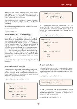 <5>
No C# 3.0 podemos declarar as componentes Get e Set
vazias. Quando isso acontece, o compilador gera
automaticamente um campo privado para a classe e
constrói uma implementação Get e Set públicas para a
propriedade.
Implementação das propriedades no C# 3.0:
•Visual Studio 2008 – Primeiro Visual Studio multi-
targeting pois permite construir aplicações direccionadas a
varia versões da .NET Framework, permite também o
Debug de javascript com intellisense;
•Windows Presentation Foundation – Designer integrado
com o Visual Studio, edição visual de XAML com
intellisense;
•Varias ferramentas para dispositivos móveis – Unit testing
para dispositivos móveis;
•Device emulator 3.0.
Novidades da .NET Framework 3.5
Em 2005 fomos atraídos para o lançamento da segunda
grande versão da .NET Framework que introduziu novidades
tais como os generics, delegates anónimos, etc. Quando em
2006 foi apresentada a especificação do C# 3.0 todos
tivemos a oportunidade de ver qual o caminho que a
linguagem estava a seguir. Ao contrário do C# 2.0 que
introduziu novas funcionalidades para se manter actualizado
com o que de novo estava a surgir nas outras linguagens, o
C# 3.0 veio introduzir funcionalidades radicais muitas das
quais nunca tinham sido vistas em qualquer linguagem de
programação. Pode-se dizer que o futuro da .NET
Framewok não é só um futuro de evolução mas sim de
revolução.
É com este impulso que vamos ver algumas dessas
novidades.
Auto-Implemented Properties
Tradicionalmente a construção das propriedades nas classes
requeria a construção das componentes Get e Set. Na
maioria dos casos, esses componentes implementavam
pouca lógica funcional, acabando por gerar alguma
redundância de código nas aplicações.
Implementação das propriedades no C# 2.0:
Object Initialization
O C# 3.0 facilita enormemente a inicialização dos valores
das propriedades. Anteriormente as propriedades tinham
que ser inicializadas no construtor ou explicitamente após
instanciar o objecto.
Inicialização das propriedades no C# 2.0:
class Pessoa
{
private string nome;
private string apelido;
public string Nome
{
get {return nome;}
set {nome = value;}
}
public string Apelido
{
get {return apelido;}
set {apelido = value;}
}
}
class Pessoa
{
public String Nome
{
get;
set;
}
public String Apelido
{
get;
set;
}
}
Pessoa antonio = new Pessoa();
antonio.Nome = "António";
antonio.Apelido = "Santos";
No C# 3.0 podemos usar a funcionalidades Object
Initialization que permite indicar valores para as
propriedades sem obrigar à utilização do construtor ou a
atribuir valores de forma explícita.
Inicialização das propriedades no C# 3.0
tema de capa
 