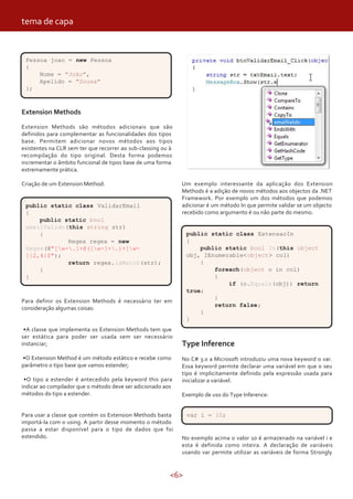 <6>
Extension Methods
Extension Methods são métodos adicionais que são
definidos para complementar as funcionalidades dos tipos
base. Permitem adicionar novos métodos aos tipos
existentes na CLR sem ter que recorrer ao sub-classing ou à
recompilação do tipo original. Desta forma podemos
incrementar o âmbito funcional de tipos base de uma forma
extremamente prática.
Criação de um Extension Method:
Para definir os Extension Methods é necessário ter em
consideração algumas coisas:
•A classe que implementa os Extension Methods tem que
ser estática para poder ser usada sem ser necessário
instanciar;
•O Extension Method é um método estático e recebe como
parâmetro o tipo base que vamos estender;
•O tipo a estender é antecedido pela keyword this para
indicar ao compilador que o método deve ser adicionado aos
métodos do tipo a estender.
Para usar a classe que contém os Extension Methods basta
importá-la com o using. A partir desse momento o método
passa a estar disponível para o tipo de dados que foi
estendido.
Pessoa joao = new Pessoa
{
Nome = "João",
Apelido = "Sousa"
};
public static class ValidarEmail
{
public static bool
emailValido(this string str)
{
Regex regex = new
Regex(@"[w-.]+@([w-]+.)+[w-
]{2,4}$");
return regex.isMatch(str);
}
}
Um exemplo interessante da aplicação dos Extension
Methods é a adição de novos métodos aos objectos da .NET
Framework. Por exemplo um dos métodos que podemos
adicionar é um método In que permite validar se um objecto
recebido como argumento é ou não parte do mesmo.
public static class ExtensaoIn
{
public static bool In(this object
obj, IEnumerable<object> col)
{
foreach(object o in col)
{
if (o.Equals(obj)) return
true;
}
return false;
}
}
Type Inference
No C# 3.0 a Microsoft introduziu uma nova keyword o var.
Essa keyword permite declarar uma variável em que o seu
tipo é implicitamente definido pela expressão usada para
inicializar a variável.
Exemplo de uso do Type Inference:
var i = 10;
No exemplo acima o valor 10 é armazenado na variável i e
esta é definida como inteira. A declaração de variáveis
usando var permite utilizar as variáveis de forma Strongly
tema de capa
 