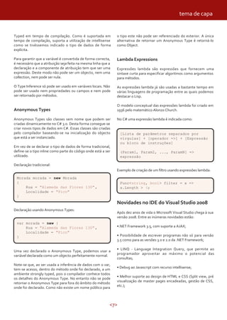 <7>
Typed em tempo de compilação. Como é suportada em
tempo de compilação, suporta a utilização de intellisense
como se tivéssemos indicado o tipo de dados de forma
explícita.
Para garantir que a variável é convertida de forma correcta,
é necessário que a atribuição seja feita na mesma linha que a
declaração e a componente de atribuição tem que ser uma
expressão. Deste modo não pode ser um objecto, nem uma
collection, nem pode ser nula.
O Type Inference só pode ser usado em variáveis locais. Não
pode ser usado nem propriedades ou campos e nem pode
ser retornado por métodos.
Anonymous Types
Anonymous Types são classes sem nome que podem ser
criadas dinamicamente no C# 3.0. Desta forma consegue-se
criar novos tipos de dados em C#. Essas classes são criadas
pelo compilador baseando-se na inicialização do objecto
que está a ser instanciado.
Em vez de se declarar o tipo de dados de forma tradicional,
define-se o tipo inline como parte do código onde está a ser
utilizado.
Declaração tradicional:
o tipo este não pode ser referenciado do exterior. A única
alternativa de retornar um Anonymous Type é retorná-lo
como Object.
Lambda Expressions
Expressões lambda são expressões que fornecem uma
sintaxe curta para especificar algoritmos como argumentos
para métodos.
As expressões lambda já são usadas a bastante tempo em
várias linguagens de programação entre as quais podemos
destacar o Lisp.
O modelo conceptual das expressões lambda foi criado em
1936 pelo matemático Alonzo Church.
No C# uma expressão lambda é indicada como:
Declaração usando Anonymous Types:
Morada morada = new Morada
{
Rua = "Alameda das Flores 130",
Localidade = "Pico"
}
var morada = new {
Rua = "Alameda das Flores 130",
Localidade = "Pico"
}
Uma vez declarado o Anonymous Type, podemos usar a
variável declarada como um objecto perfeitamente normal.
Note-se que, ao ser usada a inferência de dados com o var,
tem-se acesso, dentro do método onde foi declarado, a um
ambiente strongly typed, pois o compilador conhece todos
os detalhes do Anonymous Type. No entanto não se pode
retornar o Anonymous Type para fora do âmbito do método
onde foi declarado. Como não existe um nome público para
[Lista de parâmetros separados por
vírgulas] + [operador =>] + [Expressão
ou bloco de instruções]
(Param1, Param2, ..., ParamN] =>
expressão
Exemplo de criação de um filtro usando expressões lambda:
Func<string, bool> filter = x =>
x.Length > 4;
Novidades no IDE do Visual Studio 2008
Após dez anos de vida o Microsoft Visual Studio chega à sua
versão 2008. Entre as inúmeras novidades estão:
•.NET Framework 3.5, com suporte a AJAX;
• Possibilidade de escrever programas não só para versão
3.5 como para as versões 3.0 e 2.0 da .NET Framework;
• LINQ - Language Integration Query, que permite ao
programador aproveitar ao máximo o potencial das
consultas;
• Debug ao Javascript com recurso intellisense;
• Melhor suporte ao design de HTML e CSS (Split view, pré
visualização de master pages encadeadas, gestão de CSS,
etc.);
tema de capa
 