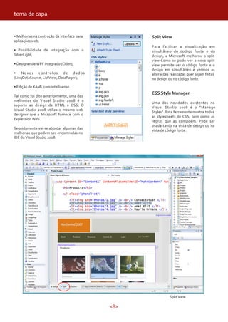 <8>
• Melhorias na contrução da interface para
aplicações web;
• Possibilidade de integração com o
SilverLight;
• Designer de WPF integrado (Cider);
• Novos controlos de dados
(LinqDataSource, ListView, DataPager);
• Edição de XAML com intellisense.
Tal como foi dito anteriormente, uma das
melhorias do Visual Studio 2008 é o
suporte ao design de HTML e CSS. O
Visual Studio 2008 utiliza o mesmo web
designer que a Microsoft fornece com o
Expression Web.
Seguidamente vai-se abordar algumas das
melhorias que podem ser encontradas no
IDE do Visual Studio 2008.
Split View
Split View
Para facilitar a visualização em
simultâneo do codigo fonte e do
design, a Microsoft melhorou o split
view:Como se pode ver a nova split
view permite ver o código fonte e o
design em simultâneo e vermos as
alterações realizadas quer sejam feitas
no design ou no código fonte.
CSS Style Manager
Uma das novidades existentes no
Visual Studio 2008 é o “Manage
Styles”. Esta ferramenta mostra todas
as stylesheets de CSS, bem como as
regras que as compõem. Pode ser
usada tanto na vista de design ou na
vista de código fonte.
tema de capa
 