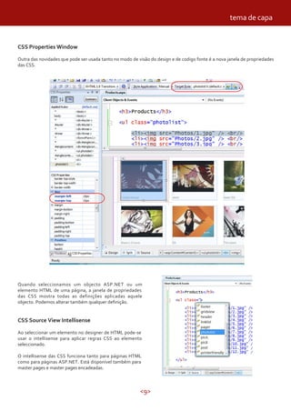 <9>
CSS Properties Window
Outra das novidades que pode ser usada tanto no modo de visão do design e de codigo fonte é a nova janela de propriedades
das CSS.
Quando seleccionamos um objecto ASP.NET ou um
elemento HTML de uma página, a janela de propriedades
das CSS mostra todas as definições aplicadas aquele
objecto. Podemos alterar também qualquer definição.
CSS Source View Intellisense
Ao seleccionar um elemento no designer de HTML pode-se
usar o intellisense para aplicar regras CSS ao elemento
seleccionado.
O intellisense das CSS funciona tanto para páginas HTML
como para páginas ASP.NET. Está disponível também para
master pages e master pages encadeadas.
tema de capa
 