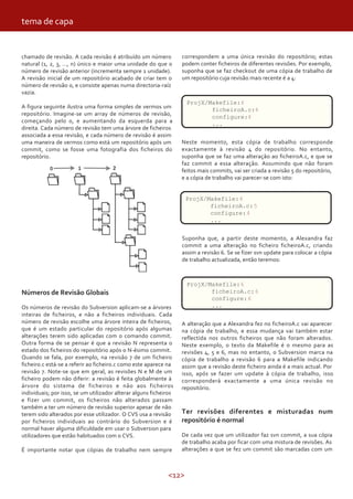 <12>
chamado de revisão. A cada revisão é atribuído um número
natural (1, 2, 3, …, n) único e maior uma unidade do que o
número de revisão anterior (incrementa sempre 1 unidade).
A revisão inicial de um repositório acabado de criar tem o
número de revisão 0, e consiste apenas numa directoria-raíz
vazia.
A figura seguinte ilustra uma forma simples de vermos um
repositório. Imagine-se um array de números de revisão,
começando pelo 0, e aumentando da esquerda para a
direita. Cada número de revisão tem uma árvore de ficheiros
associada a essa revisão, e cada número de revisão é assim
uma maneira de vermos como está um repositório após um
commit, como se fosse uma fotografia dos ficheiros do
repositório.
correspondem a uma única revisão do repositório; estas
podem conter ficheiros de diferentes revisões. Por exemplo,
suponha que se faz checkout de uma cópia de trabalho de
um repositório cuja revisão mais recente é a 4:
tema de capa
Números de Revisão Globais
Os números de revisão do Subversion aplicam-se a árvores
inteiras de ficheiros, e não a ficheiros individuais. Cada
número de revisão escolhe uma árvore inteira de ficheiros,
que é um estado particular do repositório após algumas
alterações terem sido aplicadas com o comando commit.
Outra forma de se pensar é que a revisão N representa o
estado dos ficheiros do repositório após o N-ésimo commit.
Quando se fala, por exemplo, na revisão 7 de um ficheiro
ficheiro.c está-se a referir ao ficheiro.c como este aparece na
revisão 7. Note-se que em geral, as revisões N e M de um
ficheiro podem não diferir: a revisão é feita globalmente à
árvore do sistema de ficheiros e não aos ficheiros
individuais; por isso, se um utilizador alterar alguns ficheiros
e fizer um commit, os ficheiros não alterados passam
também a ter um número de revisão superior apesar de não
terem sido alterados por esse utilizador. O CVS usa a revisão
por ficheiros individuais ao contrário do Subversion e é
normal haver alguma dificuldade em usar o Subversion para
utilizadores que estão habituados com o CVS.
É importante notar que cópias de trabalho nem sempre
ProjX/Makefile:4
ficheiroA.c:4
configure:4
...
Neste momento, esta cópia de trabalho corresponde
exactamente à revisão 4 do repositório. No entanto,
suponha que se faz uma alteração ao ficheiroA.c, e que se
faz commit a essa alteração. Assumindo que não foram
feitos mais commits, vai ser criada a revisão 5 do repositório,
e a cópia de trabalho vai parecer-se com isto:
ProjX/Makefile:4
ficheiroA.c:5
configure:4
...
Suponha que, a partir deste momento, a Alexandra faz
commit a uma alteração no ficheiro ficheiroA.c, criando
assim a revisão 6. Se se fizer svn update para colocar a cópia
de trabalho actualizada, então teremos:
ProjX/Makefile:6
ficheiroA.c:6
configure:6
...
A alteração que a Alexandra fez no ficheiroA.c vai aparecer
na cópia de trabalho, e essa mudança vai também estar
reflectida nos outros ficheiros que não foram alterados.
Neste exemplo, o texto da Makefile é o mesmo para as
revisões 4, 5 e 6, mas no entanto, o Subversion marca na
cópia de trabalho a revisão 6 para a Makefile indicando
assim que a revisão deste ficheiro ainda é a mais actual. Por
isso, após se fazer um update à cópia de trabalho, isso
corresponderá exactamente a uma única revisão no
repositório.
Ter revisões diferentes e misturadas num
repositório é normal
De cada vez que um utilizador faz svn commit, a sua cópia
de trabalho acaba por ficar com uma mistura de revisões. As
alterações a que se fez um commit são marcadas com um
 