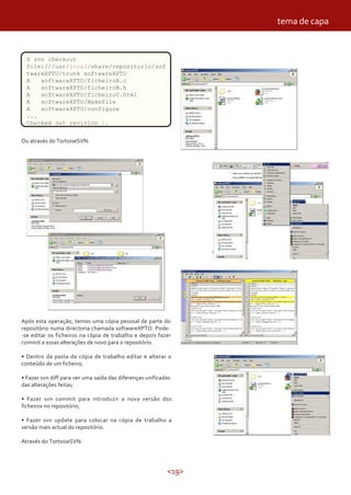 <19>
$ svn checkout
file:///usr/local/share/repositorio/sof
twareXPTO/trunk softwareXPTO
A softwareXPTO/ficheiroA.c
A softwareXPTO/ficheiroB.h
A softwareXPTO/ficheiroC.html
A softwareXPTO/Makefile
A softwareXPTO/configure
...
Checked out revision 1.
Ou através do TortoiseSVN:
Após esta operação, temos uma cópia pessoal de parte do
repositório numa directoria chamada softwareXPTO. Pode-
-se editar os ficheiros na cópia de trabalho e depois fazer
commit a essas alterações de novo para o repositório.
• Dentro da pasta da cópia de trabalho editar e alterar o
conteúdo de um ficheiro;
• Fazer svn diff para ver uma saída das diferenças unificadas
das alterações feitas;
• Fazer svn commit para introduzir a nova versão dos
ficheiros no repositório;
• Fazer svn update para colocar na cópia de trabalho a
versão mais actual do repositório.
Através do TortoiseSVN:
tema de capa
 