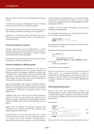 <26>
executar a query e traduzir qual a velocidade de execução da
mesma.
O tempo de execução é afectado pelo motor utilizado,
acesso concorrencial e claro o hardware utilizado.
Esta análise torna possível verificar o quanto eficiente as
queries estão a encontrar a informação que necessitamos.
Idealmente, o número de linhas examinadas deve ser o
número de linhas retornadas, mas é uma prática que é
raramente possível.
Formas de restruturar queries
Quando optimizamos queries problemáticas, o nosso
objectivo deve ser encontrar alternativas para retornar o
resultado pretendido, sem claro possuir o mesmo resultado
em termos de performance do MySQL.
Ocasionalmente é possível transformar queries em formas
equivalentes e melhorar a performance.
Queries complexas vs Muitas queries
Uma questão importante no desenho de uma querie, é
quando é preferível dividir uma querie complexa em
pequenas queries. A abordagem tradicional é executar todo
o trabalho com o menor número de queries possível. Esta
abordagem é historicamente superior porque o custo das
comunicações de rede é alto, assim como a sobrecarga da
rede quando executamos muitas queries.
Mas, esta abordagem não se aplica ao MySQL, porque o
MySQL foi desenhado para trabalhar de uma forma muito
eficiente com as ligações de rede. O MySQL está também
preparado para responder a pequenas queries muito
rapidamente.
O MySQL pode correr mais de 50.000 queries simples por
segundo e tratar de 2.000 queries por segundo de um
simples invocador (utilizador) numa rede gigabit, portanto
executar múltiplas queries não é necessariamente uma má
prática.
Apesar disso a resposta de conecção continua lenta
comparada com o número de linhas que o MySQL pode
tratar por segundo internamente.
Assim continua a ser uma boa ideia utilizar um número
minimo de queries possível, mas por vezes pode-se tornar
uma querie muito mais eficiente decompondo-a e
executando várias pequenas queries. A titulo de exemplo,
quando tratamos de junções torna-se muito útil decompôr
essa querie em queries mais simples e evitar o menor
número de junções possiveis, pois esta operação é bastante
custosa para o SGBD.
Também é possivel fazer optimizações recorrendo ás
linguagens de programação.
Por exemplo decompondo uma clausula DELETE.Vamos
assumir então o seguinte exemplo:
DELETE FROM mensagens
WHERE created < “12-11-2008”;
Esta querie elimina todas as mensagens cuja data de criação
é menor que 12-11-2008.
Poderiamos fazer algo parecido em pseudo-código:
rows_affected = 0
do {
rows_affected = do_query(
“DELETE FROM mensagens WHERE created <
12-11-2008)
} while rows_affected > 0
Que retorna o mesmo resultado.
Eliminar 10,000 linhas de uma só vez é tipicamente uma
tarefa muito cara computacionalmente, e pode ser
optimizada por múltiplas queries de modo a minimizar o
impacto no servidor. Motores transicionais beneficiam da
utilização de pequenas operações (InnoDB e MyISAM por
exemplo).
Decomposição de junções
Muitos sites com alta performance utilizam uma
decomposição de junções. Pode-se decompor uma junção
correndo várias queries orientadas a uma tabela em vez de
uma junção multi-tabela, e então executar uma junção sobre
essas queries.
Por exemplo:
SELECT *
FROM utilizador
J O I N m e n s a g e n s O N
remetente_id=utilizador_id
J O I N s e r v i d o r _ m a i l O N
servidor_mail_id=mensagem_servidor_id
WHERE utilizador_nome=’bruno’;
Esta querie faz uma junção da tabela utilizadores com a
a programar
 