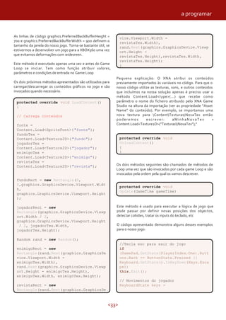 <33>
As linhas de código graphics.PreferredBackBufferHeight =
700 e graphics.PreferredBackBufferWidth = 900 definem o
tamanho da janela do nosso jogo. Torna-se bastante útil, se
estivermos a desenvolver um jogo para a XBOX360 uma vez
que evitamos deformações com widesreen.
Este método é executado apenas uma vez e antes do Game
Loop se iniciar. Tem como função atribuir valores,
parâmetros e condições de entrada no Game Loop
Os dois próximos métodos apresentados são utilizados para
carregar/descarregar os conteúdos gráficos no jogo e são
invocados quando necessário.
vice.Viewport.Width -
revistaTex.Width),
rand.Next(graphics.GraphicsDevice.Viewp
ort.Height -
revistaTex.Height),revistaTex.Width,
revistaTex.Height);
}
Os dois métodos seguintes são chamados de métodos de
Loop uma vez que são invocados por cada game Loop e são
invocados pela ordem pela qual os vamos descrever.
Este método é usado para executar a lógica de jogo que
pode passar por definir novas posições dos objectos,
detectar colisões, tratar os inputs do teclado, etc
O código apresentado demonstra alguns desses exemplos
para o nosso jogo:
Pequena explicação: O XNA atribui os conteúdos
previamente importados às variáveis no código. Para que o
nosso código utilize as texturas, sons, e outros conteúdos
que incluímos na nossa solução apenas é preciso usar o
método Content.Load<type>(...) que recebe como
parâmetro o nome do ficheiro atribuido pelo XNA Game
Studio na altura da importação (ver as propriedade “Asset
Name” do conteúdo). Por exemplo, se importamos uma
nova textura para ContentTexturasNovaTex então
poderemos escrever: aMinhaNovaTex =
Content.Load<Texture2D>(“TexturasNovaTex”);”
protected override void LoadContent()
{
// Carrega conteúdos
fonte =
Content.Load<SpriteFont>("fonte");
fundoTex =
Content.Load<Texture2D>("fundo");
jogadorTex =
Content.Load<Texture2D>("jogador");
enimigoTex =
Content.Load<Texture2D>("enimigo");
revistaTex =
Content.Load<Texture2D>("revista");
fundoRect = new Rectangle(0,
0,graphics.GraphicsDevice.Viewport.Widt
h,
graphics.GraphicsDevice.Viewport.Height
);
jogadorRect = new
Rectangle(graphics.GraphicsDevice.Viewp
ort.Width / 2,
graphics.GraphicsDevice.Viewport.Height
/ 2, jogadorTex.Width,
jogadorTex.Height);
Random rand = new Random();
enimigoRect = new
Rectangle(rand.Next(graphics.GraphicsDe
vice.Viewport.Width -
enimigoTex.Width),
rand.Next(graphics.GraphicsDevice.Viewp
ort.Height - enimigoTex.Height),
enimigoTex.Width, enimigoTex.Height);
revistaRect = new
Rectangle(rand.Next(graphics.GraphicsDe
protected override void
UnloadContent()
{
}
protected override void
Update(GameTime gameTime)
//Tecla esc para sair do jogo
if
(GamePad.GetState(PlayerIndex.One).Butt
ons.Back == ButtonState.Pressed ||
Keyboard.GetState().IsKeyDown(Keys.Esca
pe))
this.Exit();
// Movimentos do jogador
KeyboardState keys =
a programar
 