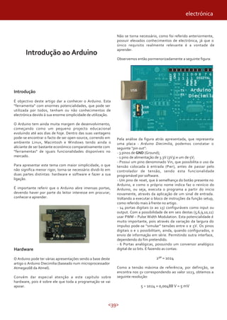 <39>
Introdução ao Arduino
Introdução
É objectivo deste artigo dar a conhecer o Arduino. Esta
“ferramenta” com enormes potencialidades, que pode ser
utilizada por todos, tenham ou não conhecimentos de
electrónica devido à sua enorme simplicidade de utilização.
O Arduino tem ainda muita margem de desenvolvimento,
começando como um pequeno projecto educacional
evoluindo até aos dias de hoje. Dentro das suas vantagens
pode-se encontrar o facto de ser open-source, correndo em
ambiente Linux, Macintosh e Windows tendo ainda o
aliciante de ser bastante económico comparativamente com
“ferramentas” de iguais funcionalidades disponíveis no
mercado.
Para apresentar este tema com maior simplicidade, o que
não significa menor rigor, torna-se necessário dividi-lo em
duas partes distintas: hardware e software e fazer a sua
ligação.
É importante referir que o Arduino abre imensas portas,
devendo haver por parte do leitor interesse em procurar,
conhecer e aprender.
Não se torna necessário, como foi referido anteriormente,
possuir elevados conhecimentos de electrónica, já que o
único requisito realmente relevante é a vontade de
aprender.
Observemos então pormenorizadamente a seguinte figura:
electrónica
Hardware
O Arduino pode ter várias apresentações sendo a base deste
artigo o Arduino Diecimilia (baseado num microprocessador
Atmega168 da Atmel).
Convém dar especial atenção a este capítulo sobre
hardware, pois é sobre ele que toda a programação se vai
apoiar.
Pela análise da figura atrás apresentada, que representa
uma placa - Arduino Diecimilia, podemos constatar o
seguinte “pin out”:
- 3 pinos de GND (Ground);
- 1 pino de alimentação de 3.3V (3V3) e um de 5V;
- Possui um pino denominado Vin, que possibilita o uso da
tensão colocada à entrada (Pwr), antes de passar pelo
controlador de tensão, sendo esta funcionalidade
programável por software.
- Um pino de reset, que à semelhança do botão presente no
Arduino, e como o próprio nome indica faz o reinício do
Arduino, ou seja, executa o programa a partir do inicio
novamente, através da aplicação de um sinal de entrada.
Voltando a executar o bloco de instruções da função setup,
como referido mais à frente no artigo.
- 14 portas digitais (0 ao 13) configuráveis como input ou
output. Com a possibilidade de em seis destas (5,6,9,10,11)
usar PWM – Pulse Width Modulation. Esta potencialidade é
muito importante, pois através da variação da largura do
impulso pode-se “simular” tensões entre 0 e 5V. Os pinos
digitais 0 e 1 possibilitam, ainda, quando configurados, o
envio de informação em série. Permitindo outra interface,
dependendo do fim pretendido.
- 6 Portas analógicas, possuindo um conversor analógico
digital de 10 bits. E fazendo as contas:
2¹° = 1024
Como a tensão máxima de referência, por definição, se
encontra nos 5v correspondendo ao valor 1023, obtemos a
seguinte resolução:
5 ÷ 1024 = 0,00488 V = 5 mV
 