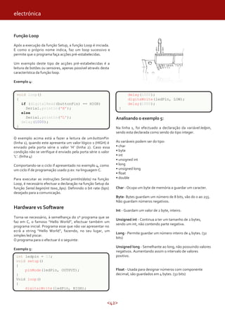 <42>
Função Loop
Após a execução da função Setup, a função Loop é iniciada.
E como o próprio nome indica, faz um loop sucessivo e
permite que o programa faça acções pré-estabelecidas.
Um exemplo deste tipo de acções pré-estabelecidas é a
leitura de botões ou sensores, apenas possível através desta
característica da função loop.
Exemplo 4:
Analisando o exemplo 5:
Na linha 1, foi efectuado a declaração da variável ledpin,
sendo esta declarada como sendo do tipo integer.
As variáveis podem ser do tipo:
• char
• byte
• int
• unsigned int
• long
• unsigned long
• float
• double
Char - Ocupa um byte de memória a guardar um caracter.
Byte- Bytes guardam um número de 8 bits, vão do 0 ao 255.
Não guardam números negativos.
Int - Guardam um valor de 2 byte, inteiro.
Unsigned int - Continua a ter um tamanho de 2 bytes,
sendo um int, não contendo parte negativa.
Long - Permite guardar um número inteiro de 4 bytes. (32
bits)
Unsigned long - Semelhante ao long, não possuindo valores
negativos. Aumentando assim o intervalo de valores
positivo.
Float - Usada para designar números com componente
decimal, são guardados em 4 bytes. (32 bits)
O exemplo acima está a fazer a leitura de umbuttonPin
(linha 1), quando este apresenta um valor lógico 1 (HIGH) é
enviado pela porta série o valor ‘H’ (linha 2). Caso essa
condição não se verifique é enviado pela porta série o valor
‘L’. (linha 4)
Comportando-se o ciclo if apresentado no exemplo 4, como
um ciclo if de programação usado p.ex: na linguagem C.
Para executar as instruções Serial.println(data) na função
Loop, é necessário efectuar a declaração na função Setup da
função Serial.begin(int taxa_bps). Definindo o bit rate (bps)
desejado para a comunicação.
Hardware vs Software
Torna-se necessário, à semelhança do 1º programa que se
faz em C, o famoso “Hello World”, efectuar também um
programa inicial. Programa esse que não vai apresentar no
ecrã a string “Hello World”, fazendo, no seu lugar, um
simples led piscar.
O programa para o efectuar é o seguinte:
Exemplo 5:
void loop()
{
if (digitalRead(buttonPin) == HIGH)
Serial.println('H');
else
Serial.println('L');
delay(1000);
}
int ledpin = 13;
void setup()
{
pinMode(ledPin, OUTPUT);
}
Void loop()
{
digitalWrite(ledPin, HIGH);
delay(1000);
digitaWrite(ledPin, LOW);
delay(1000);
}
electrónica
 