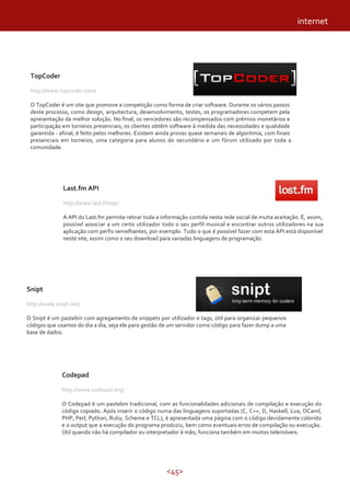 <45>
Codepad
http://www.codepad.org/
O Codepad é um pastebin tradicional, com as funcionalidades adicionais de compilação e execução do
código copiado. Após inserir o código numa das linguagens suportadas (C, C++, D, Haskell, Lua, OCaml,
PHP, Perl, Python, Ruby, Scheme e TCL), é apresentada uma página com o código devidamente colorido
e o output que a execução do programa produziu, bem como eventuais erros de compilação ou execução.
Útil quando não há compilador ou interpretador à mão, funciona também em muitos telemóveis.
internet
TopCoder
http://www.topcoder.com/
O TopCoder é um site que promove a competição como forma de criar software. Durante os vários passos
deste processo, como design, arquitectura, desenvolvimento, testes, os programadores competem pela
apresentação da melhor solução. No final, os vencedores são recompensados com prémios monetários e
participação em torneios presenciais; os clientes obtêm software à medida das necessidades e qualidade
garantida - afinal, é feito pelos melhores. Existem ainda provas quase semanais de algoritmia, com finais
presenciais em torneios, uma categoria para alunos do secundário e um fórum utilizado por toda a
comunidade.
Snipt
http://www.snipt.net/
O Snipt é um pastebin com agregamento de snippets por utilizador e tags, útil para organizar pequenos
códigos que usamos do dia a dia, seja ele para gestão de um servidor como código para fazer dump a uma
base de dados.
Last.fm API
http://www.last.fm/api
A API do Last.fm permite retirar toda a informação contida nesta rede social de muita aceitação. É, assim,
possível associar a um certo utilizador todo o seu perfil musical e encontrar outros utilizadores na sua
aplicação com perfis semelhantes, por exemplo. Tudo o que é possível fazer com esta API está disponível
neste site, assim como o seu download para variadas linguagens de programação.
 