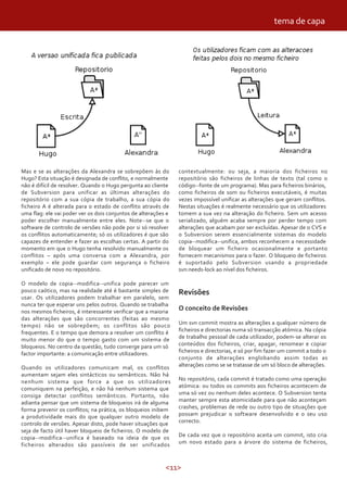 tema de capa




Mas e se as alterações da Alexandra se sobrepõem às do          contextualmente: ou seja, a maioria dos ficheiros no
Hugo? Esta situação é designada de conflito, e normalmente      repositório são ficheiros de linhas de texto (tal como o
não é difícil de resolver. Quando o Hugo pergunta ao cliente    código--fonte de um programa). Mas para ficheiros binários,
de Subversion para unificar as últimas alterações do            como ficheiros de som ou ficheiros executáveis, é muitas
repositório com a sua cópia de trabalho, a sua cópia do         vezes impossível unificar as alterações que geram conflitos.
ficheiro A é alterada para o estado de conflito através de      Nestas situações é realmente necessário que os utilizadores
uma flag: ele vai poder ver os dois conjuntos de alterações e   tomem a sua vez na alteração do ficheiro. Sem um acesso
poder escolher manualmente entre eles. Note--se que o           serializado, alguém acaba sempre por perder tempo com
software de controlo de versões não pode por si só resolver     alterações que acabam por ser excluídas. Apesar de o CVS e
os conflitos automaticamente; só os utilizadores é que são      o Subversion serem essencialmente sistemas do modelo
capazes de entender e fazer as escolhas certas. A partir do     copia--modifica--unifica, ambos reconhecem a necessidade
momento em que o Hugo tenha resolvido manualmente os            de bloquear um ficheiro ocasionalmente e portanto
conflitos – após uma conversa com a Alexandra, por              fornecem mecanismos para o fazer. O bloqueio de ficheiros
exemplo – ele pode guardar com segurança o ficheiro             é suportado pelo Subversion usando a propriedade
unificado de novo no repositório.                               svn:needs-lock ao nível dos ficheiros.

O modelo de copia--modifica--unifica pode parecer um
pouco caótico, mas na realidade até é bastante simples de       Revisões
usar. Os utilizadores podem trabalhar em paralelo, sem
nunca ter que esperar uns pelos outros. Quando se trabalha
nos mesmos ficheiros, é interessante verificar que a maioria
                                                                O conceito de Revisões
das alterações que são concorrentes (feitas ao mesmo
tempo) não se sobrepõem; os conflitos são pouco                 Um svn commit mostra as alterações a qualquer número de
frequentes. E o tempo que demora a resolver um conflito é       ficheiros e directorias numa só transacção atómica. Na cópia
muito menor do que o tempo gasto com um sistema de              de trabalho pessoal de cada utilizador, podem-se alterar os
bloqueios. No centro da questão, tudo converge para um só       conteúdos dos ficheiros, criar, apagar, renomear e copiar
factor importante: a comunicação entre utilizadores.            ficheiros e directorias, e só por fim fazer um commit a todo o
                                                                conjunto de alterações englobando assim todas as
Quando os utilizadores comunicam mal, os conflitos              alterações como se se tratasse de um só bloco de alterações.
aumentam sejam eles sintácticos ou semânticos. Não há
nenhum sistema que force a que os utilizadores                  No repositório, cada commit é tratado como uma operação
comuniquem na perfeição, e não há nenhum sistema que            atómica: ou todos os commits aos ficheiros acontecem de
consiga detectar conflitos semânticos. Portanto, não            uma só vez ou nenhum deles acontece. O Subversion tenta
adianta pensar que um sistema de bloqueios irá de alguma        manter sempre esta atomicidade para que não aconteçam
forma prevenir os conflitos; na prática, os bloqueios inibem    crashes, problemas de rede ou outro tipo de situações que
a produtividade mais do que qualquer outro modelo de            possam prejudicar o software desenvolvido e o seu uso
controlo de versões. Apesar disto, pode haver situações que     correcto.
seja de facto útil haver bloqueio de ficheiros. O modelo de
copia--modifica--unifica é baseado na ideia de que os           De cada vez que o repositório aceita um commit, isto cria
ficheiros alterados são passíveis de ser unificados             um novo estado para a árvore do sistema de ficheiros,



                                                           <11>
 