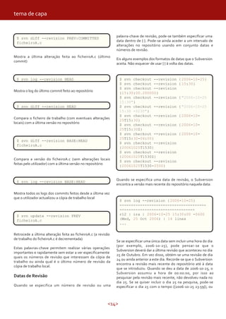 tema de capa


                                                               palavra-chave de revisão, pode-se também especificar uma
 $ svn diff --revision PREV:COMMITTED
                                                               data dentro de { }. Pode-se ainda aceder a um intervalo de
 ficheiroA.c
                                                               alterações no repositório usando em conjunto datas e
                                                               números de revisão.
Mostra a última alteração feita ao ficheiroA.c (último
                                                               Eis alguns exemplos dos formatos de datas que o Subversion
commit)
                                                               aceita. Não esquecer de usar { } à volta das datas.



 $ svn log --revision HEAD                                       $ svn checkout --revision           { 2006-10-25}
                                                                 $ svn checkout --revision           { 15:30}
                                                                 $ svn checkout --revision
Mostra o log do último commit feito ao repositório
                                                                 {15:30:00.200000}
                                                                 $ svn checkout --revision           { "2006-10-25
                                                                 15:30"}
 $ svn diff --revision HEAD                                      $ svn checkout --revision           { "2006-10-25
                                                                 15:30 +0230"}
                                                                 $ svn checkout --revision           { 2006-10-
Compara o ficheiro de trabalho (com eventuais alterações
                                                                 25T15:30}
locais) com a última versão no repositório
                                                                 $ svn checkout --revision           { 2006-10-
                                                                 25T15:30Z}
                                                                 $ svn checkout --revision           { 2006-10-
                                                                 25T15:30-04:00}
 $ svn diff --revision BASE:HEAD
                                                                 $ svn checkout --revision
 ficheiroA.c
                                                                 {20061025T1530}
                                                                 $ svn checkout --revision
                                                                 {20061025T1530Z}
Compara a versão do ficheiroA.c (sem alterações locais
                                                                 $ svn checkout --revision
feitas pelo utilizador) com a última versão no repositório
                                                                 {20061025T1530-0500}


                                                               Quando se especifica uma data de revisão, o Subversion
 $ svn log --revision BASE:HEAD
                                                               encontra a versão mais recente do repositório naquela data:

Mostra todos os logs dos commits feitos desde a última vez
que o utilizador actualizou a cópia de trabalho local
                                                                 $ svn log --revision { 2006-10-25}
                                                                 --------------------------------------
                                                                 ---------------------------------
 $ svn update --revision PREV                                    r12 | ira | 2006-10-25 15:30:00 -0600
 ficheiroA.c                                                     (Wed, 25 Oct 2006) | 14 lines
                                                                 ...

Retrocede a última alteração feita ao ficheiroA.c (a revisão
de trabalho do ficheiroA.c é decrementada)
                                                               Se se especificar uma única data sem incluir uma hora do dia
                                                               (por exemplo, 2006-10-25), pode pensar-se que o
Estas palavras-chave permitem realizar várias operações
                                                               Subversion deverá dar a última revisão que aconteceu no dia
importantes e rapidamente sem estar a ver especificamente
                                                               25 de Outubro. Em vez disso, obtém-se uma revisão de dia
quais os números de revisão que interessam da cópia de
                                                               24 ou ainda anterior a este dia. Recorde-se que o Subversion
trabalho ou ainda qual é o último número de revisão da
                                                               encontra a revisão mais recente do repositório até à data
cópia de trabalho local.
                                                               que se introduziu. Quando se deu a data de 2006-10-25, o
                                                               Subversion assumiu a hora de 00:00:00, por isso ao
Datas de Revisão                                               pesquisar pela revisão mais recente, não devolveu nada no
                                                               dia 25. Se se quiser incluir o dia 25 na pesquisa, pode-se
Quando se especifica um número de revisão ou uma               especificar o dia 25 com o tempo ({2006-10-25 23:59}), ou



                                                          <14>
 