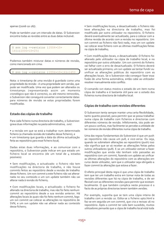 tema de capa


apenas ({2006-10-26}).                                          • Sem modificações locais, e desactualizado: o ficheiro não
                                                                teve alterações na directoria de trabalho, mas foi
Pode-se também usar um intervalo de datas. O Subversion         modificado por outro utilizador no repositório. O ficheiro
encontra todas as revisões entre as duas datas inclusivé:       deverá eventualmente ser actualizado, para o colocar com a
                                                                última revisão de acordo com a revisão no repositório. Um
                                                                svn commit ao ficheiro não fará nada, mas um svn update
                                                                vai colocar esse ficheiro com as últimas modificações feitas
 $ svn log --revision { 2006-10-
                                                                na cópia de trabalho;
 14}:{2006-10-25}
                                                                • Com modificações locais, e desactualizado: O ficheiro foi
                                                                alterado pelo utilizador na cópia de trabalho local, e no
Podemos também misturar datas e números de revisão,
                                                                repositório por outro utilizador. Um svn commit do ficheiro
como mencionado em cima:
                                                                vai falhar com o erro de desactualizado. O ficheiro deverá
                                                                ser actualizado primeiro; um svn update vai tentar fundir ou
 $ svn log --revision { 2006-10-14}:1453                        unificar as alterações públicas do repositório com as
                                                                alterações locais. Se o Subversion não conseguir fazer essa
                                                                fusão de uma forma automática, então cabe ao utilizador
Nota: o timestamp de uma revisão é guardado como uma
                                                                resolver manualmente este conflito.
propriedade da revisão - é uma propriedade sem versão, que
pode ser modificada. Uma vez que podem ser alterados os
                                                                O comando svn status mostra o estado de um item numa
timestamps (representando assim um momento
                                                                cópia de trabalho e é bastante útil para ver o estado dos
cronológico que não é correcto), ou até mesmo removidos,
                                                                ficheiros numa directoria de trabalho local.
o Subversion não conseguirá converter correctamente datas
para números de revisão se estas propriedades forem
modificadas.
                                                                Cópias de trabalho com revisões diferentes

                                                                O Subversion tenta sempre manter uma certa flexibilidade,
Estado das cópias de trabalho
                                                                tanto quanto possível, para permitir que se possa trabalhar
                                                                numa cópia de trabalho com ficheiros e directorias com
Para cada ficheiro numa directoria de trabalho, o Subversion
                                                                diferentes números de revisão. Infelizmente, isto pode ser
grava duas informações na pasta administrativa, .svn/:
                                                                um pouco confuso, mas facilmente se percebe a utilidade de
                                                                ter números de revisão diferentes numa cópia de trabalho.
• a revisão em que se está a trabalhar num determinado
ficheiro (a chamada revisão de trabalho desse ficheiro), e
                                                                Uma das regras fundamentais do Subversion é que um push
• um timestamp que guarda a data da última actualização
                                                                ao repositório não causa um pull, e vice-versa. Ou seja,
feita ao repositório para esse ficheiro local;
                                                                quando se submetem alterações ao repositório (push) isso
                                                                não significa que se vá receber as alterações feitas pelos
Dadas estas duas informações, e ao comunicar com o
                                                                outros utilizadores (pull). E se um utilizador estiver a fazer
repositório, o Subversion pode indicar em que estado um
                                                                modificações que ainda não tenham sido passadas ao
ficheiro local se encontra (de um total de 4 estados
                                                                repositório com um commit, fazendo svn update vai unificar
possíveis):
                                                                as últimas alterações do repositório com as alterações em
                                                                curso deste utilizador, sem que o utilizador seja obrigado a
• Sem modificações, e actualizado: o ficheiro não tem
                                                                fazer commit às alterações que estava a fazer.
modificações na directoria de trabalho, e não houve
commits feitos ao repositório desde a revisão de trabalho
                                                                O efeito principal desta regra é que uma cópia de trabalho
desse ficheiro. Um svn commit a este ficheiro não vai alterar
                                                                tem que ter um trabalho extra em tomar nota de todas as
nada no seu conteúdo e um svn update também não vai
                                                                revisões diferentes que há na cópia de trabalho, e de ser
alterar nada à revisão do ficheiro;
                                                                flexível com as diferentes revisões para permitir que existam
                                                                localmente. O que também complica neste processo é o
• Com modificações locais, e actualizado: o ficheiro foi
                                                                facto de as próprias directorias terem também versões.
alterado na directoria de trabalho, mas não foi feito nenhum
commit ao repositório desde a sua revisão anterior. Há
                                                                Por exemplo, suponha que se tem uma cópia inteira de
alterações locais às quais não foi feito nenhum commit, logo
                                                                trabalho com a revisão 10. Edita-se o ficheiro xpto.html e
um svn commit vai colocar as alterações no repositório de
                                                                faz-se em seguida um svn commit, que cria a revisao 16 no
SVN, e um svn update não vai alterar nada ao conteúdo
                                                                repositório. Após o commit ter sido bem sucedido, muitos
desse ficheiro;
                                                                utilizadores pensarão que a cópia de trabalho local está toda



                                                           <15>
 