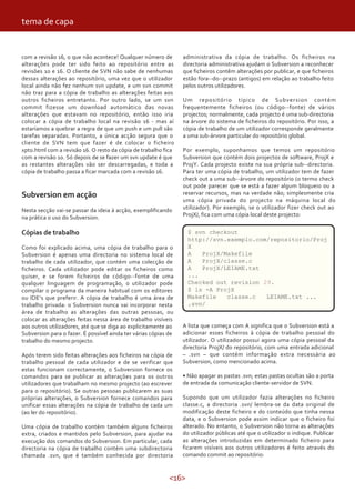 tema de capa


com a revisão 16, o que não acontece! Qualquer número de         administrativa da cópia de trabalho. Os ficheiros na
alterações pode ter sido feito ao repositório entre as           directoria administrativa ajudam o Subversion a reconhecer
revisões 10 e 16. O cliente de SVN não sabe de nenhumas          que ficheiros contêm alterações por publicar, e que ficheiros
dessas alterações ao repositório, uma vez que o utilizador       estão fora--do--prazo (antigos) em relação ao trabalho feito
local ainda não fez nenhum svn update, e um svn commit           pelos outros utilizadores.
não traz para a cópia de trabalho as alterações feitas aos
outros ficheiros entretanto. Por outro lado, se um svn           Um repositório típico de Subversion contém
commit fizesse um download automático das novas                  frequentemente ficheiros (ou código--fonte) de vários
alterações que estavam no repositório, então isso iria           projectos; normalmente, cada projecto é uma sub-directoria
colocar a cópia de trabalho local na revisão 16 - mas aí         na árvore do sistema de ficheiros do repositório. Por isso, a
estaríamos a quebrar a regra de que um push e um pull são        cópia de trabalho de um utilizador corresponde geralmente
tarefas separadas. Portanto, a única acção segura que o          a uma sub-árvore particular do repositório global.
cliente de SVN tem que fazer é de colocar o ficheiro
xpto.html com a revisão 16. O resto da cópia de trabalho fica    Por exemplo, suponhamos que temos um repositório
com a revisão 10. Só depois de se fazer um svn update é que      Subversion que contém dois projectos de software, ProjX e
as restantes alterações vão ser descarregadas, e toda a          ProjY. Cada projecto existe na sua própria sub--directoria.
cópia de trabalho passa a ficar marcada com a revisão 16.        Para ter uma cópia de trabalho, um utilizador tem de fazer
                                                                 check out a uma sub--árvore do repositório (o termo check
                                                                 out pode parecer que se está a fazer algum bloqueio ou a
Subversion em acção                                              reservar recursos, mas na verdade não; simplesmente cria
                                                                 uma cópia privada do projecto na máquina local do
Nesta secção vai-se passar da ideia à acção, exemplificando      utilizador). Por exemplo, se o utilizador fizer check out ao
na prática o uso do Subversion.                                  ProjX/, fica com uma cópia local deste projecto:


Cópias de trabalho                                                 $ svn checkout
                                                                   http://svn.exemplo.com/repositorio/Proj
Como foi explicado acima, uma cópia de trabalho para o             X
Subversion é apenas uma directoria no sistema local de             A   ProjX/Makefile
trabalho de cada utilizador, que contém uma colecção de            A   ProjX/classe.c
ficheiros. Cada utilizador pode editar os ficheiros como           A   ProjX/LEIAME.txt
quiser, e se forem ficheiros de código--fonte de uma               ...
qualquer linguagem de programação, o utilizador pode               Checked out revision 29.
compilar o programa da maneira habitual com os editores            $ ls -A ProjX
ou IDE’s que preferir. A cópia de trabalho é uma área de           Makefile   classe.c   LEIAME.txt ...
trabalho privada: o Subversion nunca vai incorporar nesta          .svn/
área de trabalho as alterações das outras pessoas, ou
colocar as alterações feitas nessa área de trabalho visíveis
aos outros utilizadores, até que se diga ao explicitamente ao    A lista que começa com A significa que o Subversion está a
Subversion para o fazer. É possível ainda ter várias cópias de   adicionar esses ficheiros à cópia de trabalho pessoal do
trabalho do mesmo projecto.                                      utilizador. O utilizador possui agora uma cópia pessoal da
                                                                 directoria ProjX/ do repositório, com uma entrada adicional
Após terem sido feitas alterações aos ficheiros na cópia de      – .svn – que contém informação extra necessária ao
trabalho pessoal de cada utilizador e de se verificar que        Subversion, como mencionado acima.
estas funcionam correctamente, o Subversion fornece os
comandos para se publicar as alterações para os outros           • Não apagar as pastas .svn; estas pastas ocultas são a porta
utilizadores que trabalham no mesmo projecto (ao escrever        de entrada da comunicação cliente-servidor de SVN.
para o repositório). Se outras pessoas publicarem as suas
próprias alterações, o Subversion fornece comandos para          Supondo que um utilizador fazia alterações no ficheiro
unificar essas alterações na cópia de trabalho de cada um        classe.c, a directoria .svn/ lembra-se da data original de
(ao ler do repositório).                                         modificação deste ficheiro e do conteúdo que tinha nessa
                                                                 data, e o Subversion pode assim indicar que o ficheiro foi
Uma cópia de trabalho contém também alguns ficheiros             alterado. No entanto, o Subversion não torna as alterações
extra, criados e mantidos pelo Subversion, para ajudar na        do utilizador públicas até que o utilizador o indique. Publicar
execução dos comandos do Subversion. Em particular, cada         as alterações introduzidas em determinado ficheiro para
directoria na cópia de trabalho contém uma subdirectoria         ficarem visíveis aos outros utilizadores é feito através do
chamada .svn, que é também conhecida por directoria              comando commit ao repositório:


                                                            <16>
 