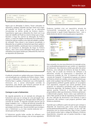 tema de capa


 $ svn commit classe.c                                            $   svnadmin   create
 Sending   classe.c                                               /usr/local/share/repositorio/
 Transmiting file data .                                          $ ls /usr/local/share/repositorio/
 Committed revision 30.                                           conf/   dav/   db/    format hooks/
                                                                  locks/ README.txt
Agora que as alterações à classe.c foram colocadas no
repositório, qualquer utilizador que faça ‘check out à cópia
                                                                Podemos também criar um repositório através do
de trabalho do ProjX/ vai poder ver as alterações
                                                                TortoiseSVN, começando por criar uma pasta e
introduzidas na última versão do ficheiro classe.c.
                                                                seleccionando a opção Create Repository here… com o
Suponhamos agora que a Alexandra fez check out à sua
                                                                botão direito do rato em cima da pasta para o repositório.
cópia de trabalho do ProjX/ ao mesmo tempo que o Hugo.
Quando o Hugo faz commit às alterações do ficheiro
classe.c, a cópia de trabalho da Alexandra fica inalterada; o
Subversion apenas modifica uma cópia de trabalho a pedido
do utilizador. Para colocar o seu projecto actualizado, a
Alexandra faz um pedido ao Subversion para fazer update à
sua cópia de trabalho, usando para isso o comando update.
Isto vai incorporar as alterações do Hugo no ficheiro
classe.c, bem como outras alterações feitas pelos outros
utilizadores do projecto desde que a Alexandra fez check out
ao repositório de Subversion.



 $ pwd
 /repositorio/ProjX/
 $ ls -A
                                                                Este comando cria uma nova directoria (no exemplo acima,
 .svn/ Makefile classe.c LEIAME.txt ...
                                                                em /usr/local/share/repositorio) que contém um repositório
 $ svn update
                                                                de Subversion. Esta directoria contém para além de outros
 U   classe.c
                                                                ficheiros, uma colecção de ficheiros de base de dados.
 Updated to revision 30.
                                                                Porém, não se acede aos ficheiros do software e às
                                                                diferentes versões se explorarmos o repositório de
A saída do comando svn update indica que o Subversion fez       Subversion acabado de criar. O Subversion não tem o
uma actualização aos conteúdos do ficheiro classe.c. Note-      conceito de “projecto”. O repositório é apenas um sistema
-se que a Alexandra não precisou de especificar a que           de ficheiros virtual com versões, uma árvore de ficheiros que
ficheiros fazer o update; o Subversion usa a informação da      pode conter qualquer tipo de ficheiro que se queira. Alguns
directoria .svn, e outras informações contidas no               programadores preferem guardar apenas um só projecto
repositório, para decidir que ficheiros precisam de ser         num repositório, enquanto que outros guardam vários
actualizados na cópia de trabalho da Alexandra.                 projectos no repositório guardando cada um deles em
                                                                directorias separadas. De qualquer forma, o repositório
                                                                apenas guarda ficheiros e directorias, cabe aos
Começar a usar o Subversion                                     programadores saber que directorias e ficheiros pertencem
                                                                a determinado projecto. Assim, tudo o que realmente se
De seguida apresenta--se um exemplo de utilização do            está a falar quando se fala de repositórios de Subversion é
Subversion para que se consiga ter uma percepção mais           de uma colecção de directorias e de ficheiros à qual o
abrangente das vantagens de utilização deste software de        Subversion não conhece a que projecto pertence cada
controlo de versões. O seguinte exemplo assume que já           ficheiro ou directoria.
esteja instalado o svn – o cliente de linha de comandos do
Subversion – e o svnadmin – a ferramenta administrativa – e     Supondo que o software a partir do qual se quer começar a
que estejam prontos a usar. Assume também que se esteja a       depender do Subversion está numa pasta designada
usar o Subversion 1.4 ou mais recente (executar svn - -         /usr/local/share/softwareXPTO/, começa--se por criar três
version para verificar a versão).                               directorias com os nomes branches, tags e trunk. A pasta
                                                                trunk deverá conter todo o código de software e ficheiros
O Subversion guarda todas versões do software num               dependentes, enquanto que as pastas branches e tags
repositório central. Para começar, criar um novo repositório:   deverão estar vazias:



                                                           <17>
 