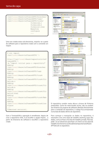 tema de capa


 /usr/local/share/softwareXPTO/branches/
 /usr/local/share/softwareXPTO/tags/
 /usr/local/share/softwareXPTO/trunk/
                        ficheiroA.c
                        ficheiroB.h
                        ficheiroC.html
                        Makefile
                        configure
                        ...




Uma vez criadas estas sub-directorias, importa--se a pasta
do software para o repositório criado com o comando svn
import:



 $ svn import
 /usr/local/share/softwareXPTO/ 

 file:///usr/local/share/repositorio/sof
 twareXPTO 
 -m “import inicial para o repositório”
 Adding
 /usr/local/share/softwareXPTO/branches
 Adding
 /usr/local/share/softwareXPTO/tags
 Adding
 /usr/local/share/softwareXPTO/trunk
 Adding
 /usr/local/share/softwareXPTO/trunk/fic
 heiroA.c
 Adding
 /usr/local/share/softwareXPTO/trunk/fic
 heiroB.h
 Adding
 /usr/local/share/softwareXPTO/trunk/fic
 heiroC.html
 Adding
 /usr/local/share/softwareXPTO/trunk/Mak
 efile
 Adding
 /usr/local/share/softwareXPTO/trunk/con                     O repositório contém nesta altura a árvore de ficheiros
 figure                                                      pretendida. Como foi mencionado acima, não se acedem
 ...                                                         aos ficheiros do projecto de software olhando directamente
 Committed revision1.                                        para o conteúdo do repositório; o código fica armazenado
                                                             numa base de dados dentro do repositório.

Com o TortoiseSVN a operação é semelhante: depois de         Para começar a manipular os dados no repositório, é
criar o repositório SVN, é só escolher a opção Import… a     necessário criar uma cópia de trabalho (working copy) dos
partir da directoria do software e escolher o repositório    dados, como se fosse uma área de trabalho privada. Para tal,
criado.                                                      pede--se ao Subversion para fazer um check-out da cópia de
                                                             trabalho da directoria /usr/local/share/repositorio/software
                                                             XPTO/trunk no repositório:




                                                        <18>
 