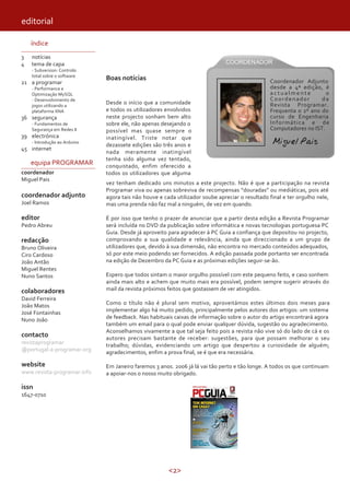 editorial

    índice
3   notícias
4   tema de capa
    - Subversion: Controlo
    total sobre o software
                              Boas notícias                                                     Coordenador Adjunto
21 a programar
    - Performance e                                                                             desde a 4ª edição, é
    Optimização MySQL                                                                           actualmente          o
    - Desenvolvimento de                                                                        Coordenador        da
    jogos utilizando a
                              Desde o início que a comunidade                                   Revista Programar.
    plataforma XNA            e todos os utilizadores envolvidos                                Frequenta o 2º ano do
36 segurança                  neste projecto sonham bem alto                                    curso de Engenharia
    - Fundamentos de          sobre ele, não apenas desejando o                                 Informática e de
    Segurança em Redes II     possível mas quase sempre o                                       Computadores no IST.
39 electrónica
    - Introdução ao Arduino
                              inatingível. Triste notar que
                              dezassete edições são três anos e                                  Miguel Pais
45 internet
                              nada meramente inatingível
                              tenha sido alguma vez tentado,
    equipa PROGRAMAR          conquistado, enfim oferecido a
coordenador                   todos os utilizadores que alguma
Miguel Pais
                              vez tenham dedicado uns minutos a este projecto. Não é que a participação na revista
                              Programar viva ou apenas sobreviva de recompensas “douradas” ou mediáticas, pois até
coordenador adjunto           agora tais não houve e cada utilizador soube apreciar o resultado final e ter orgulho nele,
Joel Ramos                    mas uma prenda não faz mal a ninguém, de vez em quando.

editor                        É por isso que tenho o prazer de anunciar que a partir desta edição a Revista Programar
Pedro Abreu                   será incluída no DVD da publicação sobre informática e novas tecnologias portuguesa PC
                              Guia. Desde já aproveito para agradecer à PC Guia a confiança que depositou no projecto,
redacção                      comprovando a sua qualidade e relevância, ainda que direccionado a um grupo de
Bruno Oliveira                utilizadores que, devido à sua dimensão, não encontra no mercado conteúdos adequados,
Ciro Cardoso                  só por este meio podendo ser fornecidos. A edição passada pode portanto ser encontrada
João Antão                    na edição de Dezembro da PC Guia e as próximas edições seguir-se-ão.
Miguel Rentes
Nuno Santos                   Espero que todos sintam o maior orgulho possível com este pequeno feito, e caso sonhem
                              ainda mais alto e achem que muito mais era possível, podem sempre sugerir através do
colaboradores                 mail da revista próximos feitos que gostassem de ver atingidos.
David Ferreira
João Matos                    Como o título não é plural sem motivo, aproveitámos estes últimos dois meses para
José Fontainhas               implementar algo há muito pedido, principalmente pelos autores dos artigos: um sistema
Nuno João                     de feedback. Nas habituais caixas de informação sobre o autor do artigo encontrará agora
                              também um email para o qual pode enviar qualquer dúvida, sugestão ou agradecimento.
                              Aconselhamos vivamente a que tal seja feito pois a revista não vive só do lado de cá e os
contacto                      autores precisam bastante de receber: sugestões, para que possam melhorar o seu
revistaprogramar              trabalho; dúvidas, evidenciando um artigo que despertou a curiosidade de alguém;
@portugal-a-programar.org     agradecimentos, enfim a prova final, se é que era necessária.

website                       Em Janeiro faremos 3 anos. 2006 já lá vai tão perto e tão longe. A todos os que continuam
www.revista-programar.info    a apoiar-nos o nosso muito obrigado.

issn
1647-0710




                                                       <2>
 
