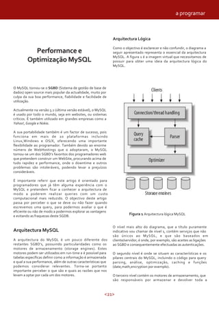a programar



                                                               Arquitectura Lógica

                                                               Como o objectivo é esclarecer e não confundir, o diagrama a
          Performance e                                        seguir apresentado representa o essencial da arquitectura
                                                               MySQL. A figura 1 é a imagem virtual que necessitamos de
        Optimização MySQL                                      possuir para obter uma ideia da arquitectura lógica do
                                                               MySQL.




O MySQL tornou-se o SGBD (Sistema de gestão de base de
dados) open source mais popular da actualidade, muito por
culpa da sua boa performance, fiabilidade e facilidade de
utilização.

Actualmente na versão 5.1 (última versão estável), o MySQL
é usado por todo o mundo, seja em websites, ou sistemas
críticos. È também utilizado em grandes empresas como a
Yahoo!, Google e Nokia.

A sua portabilidade também é um factor de sucesso, pois
funciona em mais de 20 plataformas incluindo
Linux,Windows e OS/X, oferecendo uma importante
flexibilidade ao programador. Também devido ao enorme
número de WebHostings que o adoptaram, o MySQL
tornou-se um dos SGBD’s favoritos dos programadores web
que pretendem construir um WebSite, procurando acima de
tudo rapidez e performance, onde o downtime e outros
problemas são intoleráveis, podendo levar a prejuízos
consideráveis.

É importante referir que este artigo é orientado para
programadores que já têm alguma experiência com o
MySQL e pretendem ficar a conhecer a arquitectura de
modo a poderem realizar queries com um custo
computacional mais reduzido. O objectivo deste artigo
passa por perceber o que se deve ou não fazer quando
escrevemos uma query, para podermos avaliar o que é
eficiente ou não de modo a podermos explorar as vantagens
e evitando as fraquezas deste SGDB.
                                                                         Figura 1 Arquitectura lógica MySQL


                                                               O nível mais alto do diagrama, que a título puramente
Arquitectura MySQL                                             indicativo vou chamar de nível 1, contém serviços que não
                                                               são únicos ao MySQL, e que são baseados em
A arquitectura do MySQL é um pouco diferente dos               cliente/servidor; é onde, por exemplo, são aceites as ligações
restantes SGBD’s, possuindo particularidades como os           ao SGBD e consequentemente efectuadas as autenticações.
motores de armazenamento (storage engines). Estes
motores podem ser utilizados em run-time e é possível para     O segundo nível é onde se situam as características e os
tabelas específicas definir como a informação é armazenada     pilares centrais do MySQL, incluindo o código para query
e qual a sua performance, além de outras características que   parsing, análise, optimização, caching e funções
podemos considerar relevantes. Torna-se portanto               (date,math,encryption por exemplo).
importante perceber o que são e quais as razões que nos
levam a optar por cada um dos motores.                         O terceiro nível contém os motores de armazenamento, que
                                                               são responsáveis por armazenar e devolver toda a


                                                          <21>
 