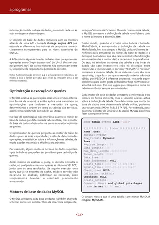 a programar



informação contida na base de dados, possuindo cada um as         ou seja o Sistema de Ficheiros. Quando criamos uma tabela,
suas vantagens e desvantagens.                                    o MySQL armazena a definição da tabela num ficheiro com
                                                                  o nome da mesma e extensão .frm
O servidor de base de dados comunica com os motores
através de uma API chamada storage engine API que                 Deste modo, quando é criado uma tabela chamada:
esconde as diferenças dos motores de pesquisa e torna-os          MinhaTabela, é armazenado a definição da tabela em
claramente transparentes para os níveis superiores do             MinhaTabela.frm. Isto porque, o MySQL utiliza o Sistema de
MySQL.                                                            Ficheiros para armazenar os nomes da base de dados e a
                                                                  definição das tabelas, que são case sensitivity (faz distinção
A API contém algumas funções de baixo nível para processar        entre maiúsculas e minúsculas) e dependem da plataforma.
operações como “begin transaction” ou “fetch the row that         Ou seja, no Windows os nomes das tabelas e das bases de
has primary key”. Os vários motores não comunicam entre           dados são case insentitivity (não há distinção entre
si, simplesmente respondem a pedidos do servidor.                 maiúsculas e minúsculas), e por isso “PESSOA” e “pessoa”
                                                                  nomeiam a mesma tabela. Já os sistemas Unix são case
Nota: A denominação de nivel 1,2 e 3 é puramente indicativa, de   sensitivity, o que faz com que o exemplo anterior não seja
modo a que o leitor perceba que nível da imagem está a ser        válido, pois PESSOA é diferente de pessoa. Isto pode trazer
referido no texto.
                                                                  problemas para quem gosta de trabalhar hoje no Windows e
                                                                  amanhã no Linux. Por isso sugiro que coloquem o nome de
                                                                  tabela e atributos sempre em minúsculas.
Optimização e execução de queries
                                                                  Cada motor de base de dados armazena a informação e os
O MySQL analisa as queries para criar uma estrutura interna       índices de forma distincta, mas o servidor apenas actua
(em forma de árvore), e então aplica uma variedade de             sobre a definição da tabela. Para determinar que motor de
optimizações que incluem a reescrita da query,                    base de dados uma determinada tabela utiliza, podemos
determinando a ordem de como as tabelas vão ser lidas,            usar o comando: SHOW TABLE STATUS. Por exemplo, para
assim como escolhendo que índices vai utilizar.                   examinar o motor de uma base de dados MySQL podemos
                                                                  fazer da seguinte forma:
Na fase de optimização não interessa qual foi o motor de
base de dados que determinada tabela utiliza, mas o motor
                                                                   SHOW TABLE STATUS LIKE 'user’
da base de dados afecta a forma como o servidor optimiza
as queries.
                                                                   ************ 1. linha ****************
                                                                   Name: user
O optimizador de queries pergunta ao motor de base de
                                                                   Engine: MyISAM
dados quais as suas capacidades, custo de determinadas
                                                                   Row_format: Dynamic
operações, e estatísticas sobre a informação nas tabelas, de
                                                                   Rows: 6
modo a poder maximizar a eficiência do processo.
                                                                   Avg_row_length: 59
                                                                   Data_length: 356
Por exemplo, alguns motores de base de dados suportam
                                                                   Max_data_length: 4294967295
tipos de índices que podem ser prestáveis para certo tipo de
                                                                   Index_length: 2048
queries.
                                                                   Data_free: 0
                                                                   Auto_increment: NULL
Antes mesmo de analisar a query, o servidor consulta o
                                                                   Create_time: 2002-01-24 18:07:17
cache, no qual pode armazenar apenas as cláusulas SELECT,
                                                                   Update_time: 2002-01-24 21:56:29
junto com os seus resultados. Se alguém executar uma
                                                                   Check_time: NULL
query que já se encontra na cache, então o servidor não
                                                                   Collation: utf8_bin
necessita de analisar, optimizar ou executar, pode
                                                                   Checksum: NULL
simplesmente devolver o resultado previamente
                                                                   Create_options:
armazenado.
                                                                   Comment: Users and global privileges
                                                                   1 row in set (0.00 sec)

Motores de base de dados MySQL
                                                                  O output mostra que é uma tabela com motor MyISAM
O MySQL armazena cada base de dados (também chamada               (Engine: MyISAM) .
schema) como um subdirectório da directoria subjacente,



                                                            <22>
 