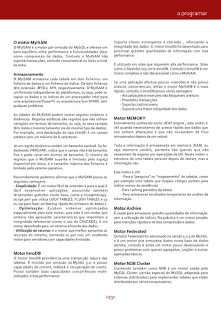 a programar



O motor MyISAM                                                 Suporta chaves estrangeiras e cascades , reforçando a
O MyISAM é o motor por omissão do MySQL e oferece um           integridade dos dados. O motor InnoDb foi desenhado para
bom equilíbrio entre performance e funcionalidades úteis       processar grandes quantidades de informação com boa
como compressão de dados. Contudo o MyISAM não                 performance.
suporta transacções, controlo concorrencial ou locks a nível
de linha.                                                      É utilizado em sites que requerem alta performance. Sites
                                                               como o Slashdot.org corre InnoDB. Contudo o InnoDB é um
Armazenamento                                                  motor complexo e não tão acessível como o MyISAM.
O MyISAM armazena cada tabela em dois ficheiros: um
ficheiro de dados e um ficheiro de índice. Os dois ficheiros   Se uma aplicação efectua poucas inserções e não possui
têm extensão .MYD e .MYI, respectivamente. O MyISAM é          acessos concorrenciais, então o motor MyISAM é o mais
um formato independente de plataformas, ou seja, pode-se       rápido; contudo, o InnoDB possui várias vantagens:
copiar os dados e os índices de um processador Intel para          - Actualizações e inserções não bloqueiam a leitura
uma arquitectura PowerPc ou arquitectura Sun SPARC sem             - Possibilita transacções
qualquer problema.                                                 - Suporta crash recovery
                                                                   - Suporta uma maior integridade dos dados
As tabelas do MyISAM podem conter registos estáticos e
dinâmicos. Registos estáticos são registos que não sofrem      Motor MEMORY
variações em termos de tamanho, ou seja, os seus campos        Formalmente conhecido como HEAP engine , este motor é
têm todos o mesmo tamanho (os do mesmo tipo de dados).         útil quando necessitamos de acesso rápido aos dados que
Por exemplo, uma declaração do tipo char(8) é um campo         não sofrem alterações e que não necessitem de ficar
estático com um máximo de 8 caracteres.                        armazenados depois de um restart.

Já um registo dinâmico contém um tamanho variável. Se for      Toda a informação é armazenada em memoria (RAM, ou
declarado VARCHAR , indica que o campo não é de tamanho        seja memoria volátil), portanto são queries que não
fixo e pode variar em termos de tamanho. O número de           necessitam de esperar por operações de I/O. Neste motor a
registos que o MyISAM suporta é limitado pelo espaço           estrutura de uma tabela persiste depois do restart, mas a
disponível em disco, e o tamanho máximo dos ficheiros é        informação não.
limitado pelo sistema operativo.
                                                               Este motor é útil:
Resumidamente podemos afirmar que o MyISAM possui as                - Para a “pesquisa” ou “mapeamento” de tabelas, como
seguintes vantagens:                                           por exemplo uma tabela que mapeia códigos postais para
- Simplicidade: É um motor fácil de entender e para o qual é   indicar nomes de residências
fácil desenvolver aplicações, possuindo também                     - Para caching periódico de dados
ferramentas gratuítas muito boas, como o mysqkhitcopy.             - Para armazenar resultados temporários de análise de
(script perl que utiliza LOCK TABLES, FLUSH TABLES e cp        informação
ou scp para fazer um backup rápido de um banco de dados.).
- Optimização: Existem sistemas optimizados                    Motor Archive
especialmente para este motor, pois este é um motor que        É usado para armazenar grandes quantidades de informação
embora não apresente características que imponham a            sem a utilização de índices. Na práctica é um motor simples
integridade referencial (como o uso do CASCADE), é um          para inserções rápidas e de boa compressão e dados.
motor desenhado para um retorno eficiente dos dados.
- Utilização de recurso: é o motor que melhor aproveita os     Motor Federated
recursos do sistema, tornando-se por isso um excelente         O motor Federated foi adicionado na versão 5.0.3 do MySQL
motor para servidores com capacidades limitadas.               e é um motor que armazena dados numa base de dados
                                                               remota, contudo é ainda um motor pouco desenvolvido e
                                                               possui problemas com queries agregadas, junções e outras
Motor InnoDB                                                   operações básicas.
O motor InnoDB providencia uma transacção segura das
tabelas. É incluído por omissão no MySQL 5.0, e possui         Motor NDB Cluster
capacidades de commit, rollback e recuperação de crashs.       Conhecido também como NDB é um motor usado pelo
Possui também boas capacidades concorrênciais multi-           MySQL Cluster (versão especial do MySQL adaptada para
utilizador, e boa performance.                                 sistemas distribuídos) para implementar tabelas que estão
                                                               distribuídas por vários computadores.



                                                          <23>
 