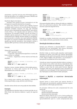a programar



necessitam, o que faz com que essa informação seja lixo.            SELECT *
Este tipo de prática é um trabalho extra para o MySQL que           FROM actor
consome memória e recursos de CPU.                                  INNER JOIN filmes_actor USING(actor_id)
                                                                    INNER JOIN filmes USING(film_id)
                                                                    WHERE filmes.titulo= “Shrek” ;
Aqui ficam alguns erros típicos:
   - Devolver mais campos do que é necessário é um dos
principais erros quando executamos uma querie.                 Esta querie devolve todas as colunas de todas as 3 tabelas e
  - Outro erro comum é assumir que o MySQL fornece             terá uma performance péssima. Mas também podemos
resultados sobre a procura, em vez de calcular e devolver o    escrever a querie da seguinte forma:
resultado completo conjunto. Ou seja, são utilizadas
                                                                    SELECT actor_id
técnicas como a declaração da cláusula SELECT que retorna
                                                                    FROM actor
muitas linhas, e em seguida retira-se apenas as linhas
                                                                    WHERE actor_id IN (SELECT actor_id
necessárias. Por exemplo o MySQL retorna 100 linhas e o                 FROM filmes
utilizador apenas precisa de 10. Muitas vezes é assumido                WHERE titulo=”Shrek”);
erradamente que o MySQL devolve aqueles 10 resultados e
para de executar a consulta, mas o que realmente o MySQL       Evitando as junções construimos uma query optimizada,
faz é gerar um conjunto completo de resultados, e descarta     mais simples e eficiente, que devolve menos colunas.
aqueles que não são necessários. Uma solução é utilizar a
cláusula LIMIT que limita o número de linhas devolvidas.
                                                               Devolução de todas as colunas

Exemplo:                                                       Sempre que utilizamos a clausula SELECT * ,devemos
                                                               desconfiar da sua necessidade. Será mesmo necessário
Sintaxe da clausula LIMIT:                                     devolver todas as colunas? Provalmente não.
      LIMIT <opcional> <limite>
      • <opcional> -Opcionalmente especificar o numero de      Devolver todas as colunas pode prejudicar optimizações
linhas a evitar no resultado                                   baseadas em índices, para além que utilizam demasiadas
      • <limit> - Especificar o limite máximo de linhas do     operações de I/O, assim como grande consumo de memória
resultado                                                      e CPU. Alguns SGBD’s não permitem o uso do SELECT *
                                                               para prevenir os problemas acima mencionados.
     SELECT p.nome,p. morada, p.telefone, p.bi
     FROM pessoa p                                             Contudo por vezes é necessário devolver todos os campos, e
     ORDER BY p.bi DESC LIMIT 10                               nem sempre é mau utilizar esta técnica, dependendo claro
                                                               do tipo de aplicação que desenvolvemos. Utilização de
Devolve o nome, morada, telefone e BI da tabela pessoa ,       buffers ou outro tipo de cache pode fornecer algumas
ordenando as linhas pelo numero de bi de forma                 vantagens. Mas para uma aplicação usual é necessário ter
descendente com o limite de 10 linhas.                         cuidado com a sua utilização. O mais importante é ter noção
                                                               das implicações ao utilizar determinadas operações.
     SELECT p.nome,p. morada, p.telefone, p.bi
     FROM pessoa p
     ORDER BY p.bi LIMIT 0, 50                                 Estará o MySQL a examinar demasiada
                                                               informação?
Faz o mesmo que a anterior mas devolve o intervalo de
linhas especificado, ou seja, da linha 0 até á linha 50.       Quanto temos a nossa querie que apenas devolve a
                                                               informação que necessitamos, podemos examinar a querie
                                                               para observar a informação que esta trata.
Devolver várias colunas com uma junção de várias tabelas:
                                                               As principais métricas de custo computacional de uma
Exemplo:                                                       querie são:
Se pretendermos devolver todos os actores que dão voz no         - Tempo de execução
filme Shrek não devemos elaborar a query da seguinte             - Número de linhas examinadas
forma:                                                           - Número de linhas retornadas
                                                               Nenhuma destas métricas por si só é a forma perfeita de
                                                               analisar o custo de uma querie, mas juntas podem reflectir
                                                               aproximadamente qual é o custo computacional para


                                                            <25>
 