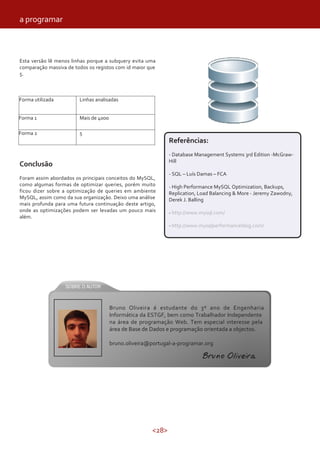 a programar



Esta versão lê menos linhas porque a subquery evita uma
comparação massiva de todos os registos com id maior que
5.



Forma utilizada         Linhas analisadas


Forma 1                 Mais de 4000

Forma 2                 5
                                                              Referências:
                                                              - Database Management Systems 3rd Edition -McGraw-
                                                              Hill
Conclusão
                                                              - SQL – Luís Damas – FCA
Foram assim abordados os principais conceitos do MySQL,
como algumas formas de optimizar queries, porém muito         - High Performance MySQL Optimization, Backups,
ficou dizer sobre a optimização de queries em ambiente        Replication, Load Balancing & More - Jeremy Zawodny,
MySQL, assim como da sua organização. Deixo uma análise       Derek J. Balling
mais profunda para uma futura continuação deste artigo,
onde as optimizações podem ser levadas um pouco mais          - http://www.mysql.com/
além.
                                                              - http://www.mysqlperformanceblog.com/




                                       Bruno Oliveira é estudante do 3º ano de Engenharia
                                       Informática da ESTGF, bem como Trabalhador Independente
                                       na área de programação Web. Tem especial interesse pela
                                       área de Base de Dados e programação orientada a objectos.

                                       bruno.oliveira@portugal-a-programar.org

                                                                           Bruno Oliveira




                                                       <28>
 