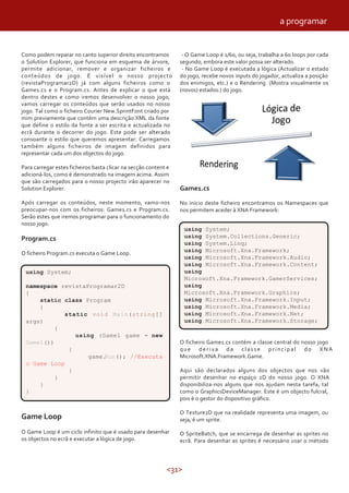 a programar


Como podem reparar no canto superior direito encontramos          - O Game Loop é 1/60, ou seja, trabalha a 60 loops por cada
o Solution Explorer, que funciona em esquema de árvore,          segundo, embora este valor possa ser alterado.
permite adicionar, remover e organizar ficheiros e                - No Game Loop é executada a lógica (Actualizar o estado
conteúdos de jogo. É visível o nosso projecto                    do jogo, recebe novos inputs do jogador, actualiza a posição
(revistaProgramar2D) já com alguns ficheiros como o              dos enimigos, etc.) e o Rendering (Mostra visualmente os
Game1.cs e o Program.cs. Antes de explicar o que está            (novos) estados.) do jogo.
dentro destes e como iremos desenvolver o nosso jogo,
vamos carregar os conteúdos que serão usados no nosso
jogo. Tal como o ficheiro Courier New.SprintFont criado por
mim previamente que contém uma descrição XML da fonte
que define o estilo da fonte a ser escrita e actualizada no
ecrã durante o decorrer do jogo. Este pode ser alterado
consoante o estilo que queremos apresentar. Carregamos
também alguns ficheiros de imagem definidos para
representar cada um dos objectos do jogo.

Para carregar estes ficheiros basta clicar na secção content e
adicioná-los, como é demonstrado na imagem acima. Assim
que são carregados para o nosso projecto irão aparecer no
Solution Explorer.                                               Game1.cs
Após carregar os conteúdos, neste momento, vamo-nos              No início deste ficheiro encontramos os Namespaces que
preocupar-nos com os ficheiros: Game1.cs e Program.cs.           nos permitem aceder à XNA Framework:
Serão estes que iremos programar para o funcionamento do
nosso jogo.
                                                                   using System;
Program.cs                                                         using System.Collections.Generic;
                                                                   using System.Linq;
                                                                   using Microsoft.Xna.Framework;
O ficheiro Program.cs executa o Game Loop.
                                                                   using Microsoft.Xna.Framework.Audio;
                                                                   using Microsoft.Xna.Framework.Content;
 using System;                                                     using
                                                                   Microsoft.Xna.Framework.GamerServices;
 namespace revistaProgramar2D                                      using
 {                                                                 Microsoft.Xna.Framework.Graphics;
     static class Program                                          using Microsoft.Xna.Framework.Input;
     {                                                             using Microsoft.Xna.Framework.Media;
            static void Main(string[]                              using Microsoft.Xna.Framework.Net;
 args)                                                             using Microsoft.Xna.Framework.Storage;
          {
               using (Game1 game = new
 Game1())                                                        O ficheiro Game1.cs contém a classe central do nosso jogo
             {                                                   que deriva da classe principal do XNA
                   game.Run(); //Executa                         Microsoft.XNA.Framework.Game.
 o Game Loop
             }                                                   Aqui são declarados alguns dos objectos que nos vão
          }                                                      permitir desenhar no espaço 2D do nosso jogo. O XNA
     }                                                           disponibiliza-nos alguns que nos ajudam nesta tarefa, tal
 }                                                               como o GraphicsDeviceManager. Este é um objecto fulcral,
                                                                 pois é o gestor do dispositivo gráfico.

                                                                 O Texture2D que na realidade representa uma imagem, ou
Game Loop                                                        seja, é um sprite.

O Game Loop é um ciclo infinito que é usado para desenhar        O SpriteBatch, que se encarrega de desenhar as sprites no
os objectos no ecrã e executar a lógica de jogo.                 ecrã. Para desenhar as sprites é necessário usar o método



                                                            <31>
 