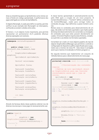 a programar


draw ou drawString (para as SpritesFonts) como iremos ver       A classe Game1 apresentada é automaticamente escrita
mais à frente em código apresentado. A performance dos          pelo XNA após a criação de um novo projecto. O
jogos está ligado ao número de SpriteBatchs.                    Content.RootDirectory = “Content” define a directoria raiz
                                                                do ContentManager, usado para carregar todos os
O objecto Rectangle, é usado para definir os sprites, permite   conteudos do jogo. Aqui definimos a pasta Content como
verificar se por exemplo dois Rectangle’s se interceptam,       raiz.
verificando se existem colisões entre estes.                    Muitas vezes os conteúdos para desenvolvimento de um
                                                                jogo, não estão num formato suportado o que implica perda
O Vector2 é um objecto muito importante, pois permite           de tempo de desenvolvimento em conversões ou emulações
representar um ponto/vector (X,Y) podendo efectuar              de conteúdos para que estes possam devidamente ser
diversas operações com vectores.                                usados. O Content Pipeline importa estes ficheiros, compila-
                                                                os e permite o uso destes nos formatos suportados.
 namespace revistaProgramar2D                                   Irá tambem ser criado um novo objecto graphics do tipo de
 {                                                              objecto GraphicsDeviceManager que permitirá o controlo e
                                                                configuração do dispositivo gráfico especificado para o jogo,
     public class Game1 :                                       neste caso o monitor do nosso PC. Esta classe é carregada
 Microsoft.Xna.Framework.Game                                   assim que o Game1 é inicializado no ficheiro program.cs.
     {
         GraphicsDeviceManager                                  De seguida teremos que implementar um conjunto de
 graphics;                                                      métodos básicos para o desenvolvimento do nosso jogo:
         SpriteBatch spriteBatch;

             Vector2 velocidade;                                  protected override void Initialize()
                                                                          {
             SpriteFont fonte;                                              //Inicialização dos conteúdos
                                                                  lógicos
             Texture2D fundoTex;                                     //Define um novo spritebach object
             Rectangle fundoRect;                                 ao GraphicsDevice para que funcione
                                                                  correctamente assim que o jogo se
             Texture2D revistaTex;                                inicia.
             Rectangle revistaRect;                                  spriteBatch = new
                                                                  SpriteBatch(GraphicsDevice);
             Texture2D jogadorTex;
             Rectangle jogadorRect;                                        Random rand = new Random();
                                                                           velocidade = new
             Texture2D enimigoTex;                                Vector2((float)(rand.NextDouble() *
             Rectangle enimigoRect;                               10) - 5, (float)(rand.NextDouble() *
                                                                  10) - 5);

            int ler;                                                          ler = 0;
          ...

                                                                  graphics.PreferredBackBufferHeight =
                                                                  700;
Através da herança desta classe podemos abstrair-nos de
diversos recursos que o nosso jogo irá necessariamente usar.
                                                                  graphics.PreferredBackBufferWidth =
                                                                  900;
                                                                           graphics.ApplyChanges();
 public Game1()
         {                                                                 Window.Title = "Revista
             graphics = new                                       Programar";
 GraphicsDeviceManager (this);
             Content.RootDirectory =                                             base.Initialize();
 "Content";                                                                  }
         }



                                                           <32>
 