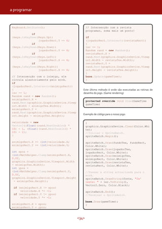 a programar


 Keyboard.GetState();                             // Intersecção com a revista
                                                  programar, soma mais um ponto!
             if
 (keys.IsKeyDown(Keys.Up))                        if
                 jogadorRect.Y   -= 6;            (jogadorRect.Intersects(revistaRect))
             if                                   {
 (keys.IsKeyDown(Keys.Down))                      ler += 1;
                 jogadorRect.Y   += 6;            Random rand = new Random();
             if                                   revistaRect.X =
 (keys.IsKeyDown(Keys.Left))                      rand.Next(graphics.GraphicsDevice.Viewp
                 jogadorRect.X   -= 6;            ort.Width - revistaTex.Width);
             if                                   revistaRect.Y =
 (keys.IsKeyDown(Keys.Right))                     rand.Next(graphics.GraphicsDevice.Viewp
                 jogadorRect.X   += 6;            ort.Height - revistaTex.Height);
                                                  }
 // Intersecção com o inimigo, ele                base.Update(gameTime);
 circula aleatoriamente pelo ecrã.                }
 if
 (jogadorRect.Intersects(enimigoRect))
 {                                            Este último método é onde são executadas as rotinas de
 ler -= 1;                                    desenho do jogo. (Game rendering)
 Random rand = new Random();
 enimigoRect.X =
                                                  protected override void Draw(GameTime
 rand.Next(graphics.GraphicsDevice.Viewp
                                                  gameTime)
 ort.Width - enimigoTex.Width);
 enimigoRect.Y =
 rand.Next(graphics.GraphicsDevice.Viewp
                                              Exemplo de código para o nosso jogo:
 ort.Height - enimigoTex.Height);

 velocidade = new                                 {
 Vector2((float)(rand.NextDouble() *              graphics.GraphicsDevice. Clear(Color.Whi
 10) - 1, (float)(rand.NextDouble() *             te);
 10) - 1);                                        //Iniciar o SpriteBatch.
 }                                                spriteBatch.Begin();

 enimigoRect.X += (int)velocidade.X;              spriteBatch.Draw(fundoTex, fundoRect,
 enimigoRect.Y += (int)velocidade.Y;              Color.White);
                                                  spriteBatch.Draw(jogadorTex,
 int xpos =                                       jogadorRect, Color.White);
 (int)MathHelper.Clamp(enimigoRect.X,             spriteBatch.Draw(enimigoTex,
 0.0f,                                            enimigoRect, Color.White);
 graphics.GraphicsDevice.Viewport.Width           spriteBatch.Draw(revistaTex,
 - enimigoTex.Width);                             revistaRect, Color.White);
 int ypos =
 (int)MathHelper.Clamp(enimigoRect.Y,             //Passar a string actualizada para o
 0.0f,                                            ecrã.
 graphics.GraphicsDevice.Viewport.Height          spriteBatch.DrawString(fonte, "Ja'
  - enimigoTex.Height);                           leste: " + ler.ToString(),
                                                  Vector2.Zero, Color.Black);
  if (enimigoRect.X != xpos)
      velocidade.X *= -1;                         spriteBatch.End();
  if (enimigoRect.Y != ypos)                      //Terminar o SpriteBatch.
      velocidade.Y *= -1;
                                                  base.Draw(gameTime);
 enimigoRect.X = xpos;                            }
 enimigoRect.Y = ypos;



                                           <34>
 