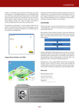 a programar


Todas as instruções para desenhar sprites têm que estar          Este jogo, City Rain, foi desenvolvido no âmbito do concurso
incluídas entre o spriteBatch.Begin() e o spriteBatch.End()      Imagine Cup, na categoria de Game Development, foi um
pois o XNA vai automaticamente optimizar a renderização          dos 6 jogos finalistas do concurso no ano anterior. O jogo
juntando todos sprites para mandar de uma só vez para a          foca no desenvolvimento de uma cidade não esquecendo o
placa gráfica. Neste exemplo simples não fazia mal ter           ambiente sustentável desta e a sua ecologia.
vários Begin(), End() mas cada um deles incrementa o
número total de batches o que reduz a performance.               Conclusão
Compilando e executando o nosso projecto podemos ver             Tendo todo este conjunto de ferramentas e tecnologias à
qual é o resultado final, temos assim o nosso jogo a correr.     nossa disposição, o que irá caracterizar os nossos jogos para
Este é apenas um pequeno exemplo de um simples jogo em           que tenham sucesso?
2D usando a tecnologia XNA.
                                                                 Bons gráficos? Bons efeitos de áudio? Uma boa história de
                                                                 jogo? Sim, todos esses são elementos válidos, mas acima de
                                                                 tudo é uma boa ideia! Ideias como a do senhor William
                                                                 Higinbotham.




                                                                 Usando a plataforma XNA apenas temos que dar uso à nossa
                                                                 imaginação, definir o funcionamento do jogo, os conteúdos,
                                                                 elementos deste e desenvolver a nossa ideia. Quem sabe se
Jogos desenvolvidos com XNA                                      não poderemos estar a desenvolver o próximo jogo a ser
                                                                 jogado em todo o mundo por milhões de gamers?

                                                                 Obrigado, aos meus colegas MSP’s Ricardo Costa, Gonçalo
                                                                 Chaves, Bruno Tavares e Bruno Silva pela partilha de
                                                                 conhecimento, que não só me ajudou a escrever este artigo,
                                                                 mas também incentivou ao gosto por esta tecnologia e área.

                                                                 Recursos

                                                                 XNA Developer Center
                                                                 http://msdn.com/xna
                                                                 Creators Club Online
                                                                 http://creators.xna.com/
                                                                 Ziggyware
                                                                 http://www.ziggyware.com/



                                            Natural de Ameixoeira (Castelo Branco), João Filipe Antão é
                                            finalista do curso de Engenharia Informática da Universidade da
                                            Beira Interior e um Microsoft Student Partner. Partilha os estudos
                                            em trabalhos como fotógrafo freelancer, músico em vários
                                            projectos e o movimento Eco Projecto - Serra da Estrela.

                                            joao.antao@portugal-a-programar.org


                                                                                        João Antão

                                                           <35>
 