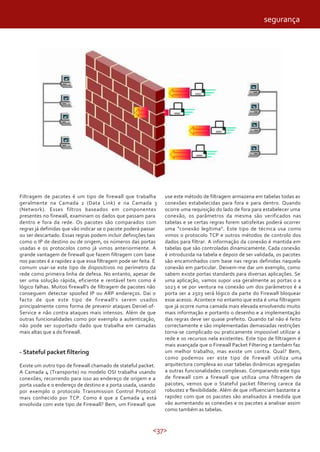 segurança




Filtragem de pacotes é um tipo de firewall que trabalha          use este método de filtragem armazena em tabelas todas as
geralmente na Camada 2 (Data Link) e na Camada 3                 conexões estabelecidas para fora e para dentro. Quando
(Network). Esses filtros baseados em componentes                 ocorre uma requisição do lado de fora para estabelecer uma
presentes no firewall, examinam os dados que passam para         conexão, os parâmetros da mesma são verificados nas
dentro e fora da rede. Os pacotes são comparados com             tabelas e se certas regras forem satisfeitas poderá ocorrer
regras já definidas que vão indicar se o pacote poderá passar    uma “conexão legítima”. Este tipo de técnica usa como
ou ser descartado. Essas regras podem incluir definições tais    vimos o protocolo TCP e outros métodos de controlo dos
como o IP de destino ou de origem, os números das portas         dados para filtrar. A informação da conexão é mantida em
usadas e os protocolos como já vimos anteriormente. A            tabelas que são controladas dinamicamente. Cada conexão
grande vantagem de firewall que fazem filtragem com base         é introduzida na tabela e depois de ser validada, os pacotes
nos pacotes é a rapidez a que essa filtragem pode ser feita. É   são encaminhados com base nas regras definidas naquela
comum usar-se este tipo de dispositivos no perímetro da          conexão em particular. Deixem-me dar um exemplo, como
rede como primeira linha de defesa. No entanto, apesar de        sabem existe portas standards para diversas aplicações. Se
ser uma solução rápida, eficiente e rentável tem como é          uma aplicação, vamos supor usa geralmente as portas 0 a
lógico falhas. Muitos firewall’s de filtragem de pacotes não     1023 e se por ventura na conexão um dos parâmetros é a
conseguem detectar spoofed IP ou ARP endereços. Daí o            porta ser a 2503 será lógico da parte do Firewall bloquear
facto de que este tipo de firewall’s serem usados                esse acesso. Acontece no entanto que esta é uma filtragem
principalmente como forma de prevenir ataques Deniel-of-         que já ocorre numa camada mais elevada envolvendo muito
Service e não contra ataques mais intensos. Além de que          mais informação e portanto o desenho e a implementação
outras funcionalidades como por exemplo a autenticação,          das regras deve ser quase prefeito. Quando tal não é feito
não pode ser suportado dado que trabalha em camadas              correctamente e são implementadas demasiadas restrições
mais altas que a do firewall.                                    torna-se complicado ou praticamente impossível utilizar a
                                                                 rede e os recursos nela existentes. Este tipo de filtragem é
                                                                 mais avançada que o Firewall Packet Filtering e também faz
- Stateful packet filtering                                      um melhor trabalho, mas existe um contra. Qual? Bem,
                                                                 como podemos ver este tipo de firewall utiliza uma
Existe um outro tipo de firewall chamado de stateful packet.     arquitectura complexa ao usar tabelas dinâmicas agregadas
A Camada 4 (Transporte) no modelo OSI trabalha usando            a outras funcionalidades complexas. Comparando este tipo
conexões, recorrendo para isso ao endereço de origem e a         de firewall com a firewall que utiliza uma filtragem de
porta usada e o endereço de destino e a porta usada, usando      pacotes, vemos que o Stateful packet filtering carece da
por exemplo o protocolo Transmission Control Protocol            robustez e flexibilidade. Além de que influenciam bastante a
mais conhecido por TCP. Como é que a Camada 4 está               rapidez com que os pacotes são analisados á medida que
envolvida com este tipo de Firewall? Bem, um Firewall que        vão aumentando as conexões e os pacotes a analisar assim
                                                                 como também as tabelas.


                                                           <37>
 
