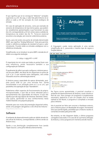 electrónica


O que significa que só se conseguirá “detectar” variações
superiores a 5 mV. Ou seja, o valor lido pelo Arduino só se
altera a cada 5 mV de variação do sinal analógico de
entrada.

Em caso de aplicação de sensores, como por exemplo de
sensores de temperatura do tipo termo-pares, que podem
ter variadíssimas apresentações e que funcionam na casa
dos mV, correspondendo 5 mV em certos casos a subidas de
temperatura da ordem dos 80 ºC. Torna-se essencial
encontrar uma solução, sem recorrer a electrónica externa.

Assim, para tal existe uma porta de entrada denominado
AREF, que significa “Analog Reference”. Este pino permite
mudar a referência analógica do standard 5V para o valor
introduzido. Ficando todas as entradas analógicas com a          A linguagem usada nesta aplicação é uma versão
referência introduzida.                                          simplificada de C, possuindo o mesmo tipo de regras e
                                                                 funções básicas.
Simplificando, se se introduzir no pino AREF a tensão de 2V
obtém-se a seguinte resolução:

               2 ÷ 1024 = 1.953 mV = 2 mV

É importante ter em conta que todas as portas ficam com
esta referência, sendo necessária também a sua
configuração por Software.

É igualmente de referir que após configurar o Arduino para o
uso do pino AREF, ele deixa de ter disponíveis os pinos de
3.3V e 5V. E que estando estes desligados, será então
necessário recorrer a alimentação externa.

O Arduino possui capacidade de operar alimentado, quer
pela porta USB ou por uma entrada Pwr. Sendo
recomendada a sua utilização entre os 7 e os 12V, que
possibilita uma operação do tipo “Standalone”.

Poderíamos referir aspectos de funcionamento do próprio
                                                                 Na figura acima apresentada, é possível visualizar o
microprocessador, o que não se torna relevante para o
                                                                 ambiente de desenvolvimento do Arduino, muito intuitivo e
aproveitamento das capacidades do Arduino. O que não
                                                                 fácil de usar. Para carregar um programa é simplesmente
significa que não seja objecto de interesse. Devendo o leitor,
                                                                 necessário, elaborá-lo e com um simples click no botão
caso queira, aprofundar os seus conhecimentos nesta
                                                                 Upload to I/O Board, o programa é compilado e enviado
matéria fazendo uma pequena pesquisa.
                                                                 para o Arduino.
Havendo para isso muita documentação disponível online,
                                                                 Isto é possível ser feito sem recorrer a Hardware externo,
sendo uma paragem obrigatória o site oficial do Arduino -
                                                                 pois o Arduino possui um Bootloader de origem. Ferramenta
http://www.arduino.cc/.
                                                                 esta que quando ligada, possibilita que o Arduino receba os
                                                                 comandos enviados pela porta USB.
Software
                                                                 No entanto, se não chegarem dados, o último programa
O ambiente de desenvolvimento pode ser obtido através do         carregado é executado. E no caso de ser a primeira utilização
site oficial do Arduino, correspondendo a última versão ao       do Arduino, o único programa em memória será ele mesmo.
Arduino 0012.

Sendo a sua distribuição completamente livre (sendo
“Open-Source”, como já foi referido anteriormente).



                                                            <40>
 