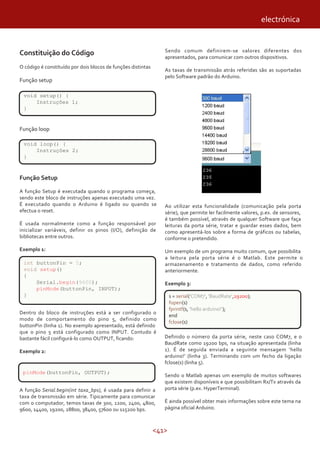electrónica


                                                                 Sendo comum definirem-se valores diferentes dos
Constituição do Código                                           apresentados, para comunicar com outros dispositivos.
O código é constituído por dois blocos de funções distintas
                                                                 As taxas de transmissão atrás referidas são as suportadas
                                                                 pelo Software padrão do Arduino.
Função setup

 void setup() {
     Instruções 1;
 }


Função loop

 void loop() {
     Instruções 2;
 }


Função Setup

A função Setup é executada quando o programa começa,
sendo este bloco de instruções apenas executado uma vez.
É executado quando o Arduino é ligado ou quando se               Ao utilizar esta funcionalidade (comunicação pela porta
efectua o reset.                                                 série), que permite ler facilmente valores, p.ex. de sensores,
                                                                 é também possível, através de qualquer Software que faça
É usada normalmente como a função responsável por                leituras da porta série, tratar e guardar esses dados, bem
inicializar variáveis, definir os pinos (I/O), definição de      como apresentá-los sobre a forma de gráficos ou tabelas,
bibliotecas entre outros.                                        conforme o pretendido.

Exemplo 1:                                                       Um exemplo de um programa muito comum, que possibilita
                                                                 a leitura pela porta série é o Matlab. Este permite o
 int buttonPin = 5;                                              armazenamento e tratamento de dados, como referido
 void setup()                                                    anteriormente.
 {
     Serial.begin(9600);                                         Exemplo 3:
     pinMode(buttonPin, INPUT);
 }                                                                   s = serial('COM7', 'BaudRate',19200);
                                                                     fopen(s)
                                                                     fprintf(s, 'hello arduino!');
Dentro do bloco de instruções está a ser configurado o
                                                                     end
modo de comportamento do pino 5, definido como
                                                                     fclose(s)
buttonPin (linha 1). No exemplo apresentado, está definido
que o pino 5 está configurado como INPUT. Contudo é
bastante fácil configurá-lo como OUTPUT, ficando:                Definido o número da porta série, neste caso COM7, e o
                                                                 BaudRate como 19200 bps, na situação apresentada (linha
Exemplo 2:                                                       1). É de seguida enviada a seguinte mensagem ‘hello
                                                                 arduino!’ (linha 3). Terminando com um fecho da ligação
                                                                 fclose(s) (linha 5).
 pinMode(buttonPin, OUTPUT);
                                                                 Sendo o Matlab apenas um exemplo de muitos softwares
                                                                 que existem disponíveis e que possibilitam Rx/Tx através da
A função Serial.begin(int taxa_bps), é usada para definir a      porta série (p.ex. HyperTerminal).
taxa de transmissão em série. Tipicamente para comunicar
com o computador, temos taxas de 300, 1200, 2400, 4800,          É ainda possível obter mais informações sobre este tema na
9600, 14400, 19200, 28800, 38400, 57600 ou 115200 bps.           página oficial Arduino.



                                                              <41>
 