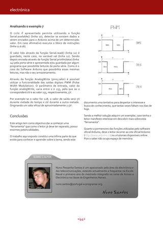 electrónica


Analisando o exemplo 7

O ciclo if apresentado permite utilizando a função
Serial.available() (linha 10), detectar se existem dados a
serem enviados para o Arduino acima de um determinado
valor. Em caso afirmativo executa o bloco de instruções
(linha 11 à 16).

O valor lido através da função Serial.read() (linha 12) é
guardado, neste caso, na variável val (linha 12). Sendo
depois enviada através da função Serial.println(data) (linha
14) pela porta série e apresentada e/ou guardada por algum
programa que possibilite leituras da porta série. Como é o
caso do Software Arduino que possibilita essas mesmas
leituras, mas não o seu armazenamento.

Através da função AnalogWrite (pino,valor) é possível
utilizar a funcionalidade das saídas digitais PWM (Pulse
Width Modulation). O parâmetro de entrada, valor da
função analogWrite, varia entre 0 e 255, pelo que ao 0
corresponderá 0V e ao valor 255, respectivamente, 5V.

Por exemplo se o valor for 128, o valor de saída será 5V
durante metade do tempo e 0V durante a outra metade.           documento uma tentativa para despertar o interesse e
Originando um valor eficaz de aproximadamente 2.5V.            busca de conhecimento, que tantas vezes faltam nos dias de
                                                               hoje.

Conclusões                                                     Sendo a melhor solução adquirir um exemplar, caso tenha o
                                                               leitor manifesto interesse em descobrir mais sobre esta
Este artigo tem como objectivo dar a conhecer uma              “ferramenta”.
“ferramenta” que como o leitor já deve ter reparado, possui
enormes potencialidades.                                       Quanto a pormenores das funções utilizadas pelo software
                                                               oficial Arduino, deve o leitor recorrer ao site oficial Arduino
O trabalho aqui exposto constitui uma ínfima parte do que      (http://www.arduino.cc ) ou a tutoriais disponíveis online.
existe para conhecer e aprender sobre o tema, sendo este       Pois o saber não ocupa espaço de memória.




                                       Nuno Pessanha Santos é um apaixonado pela área da electrónica e
                                       das telecomunicações, estando actualmente a frequentar na Escola
                                       Naval o primeiro ano do mestrado integrado no ramo de Armas e
                                       Electrónica na classe de Engenheiros Navais.

                                       nuno.santos@portugal-a-programar.org


                                                                                 Nuno Santos




                                                            <44>
 