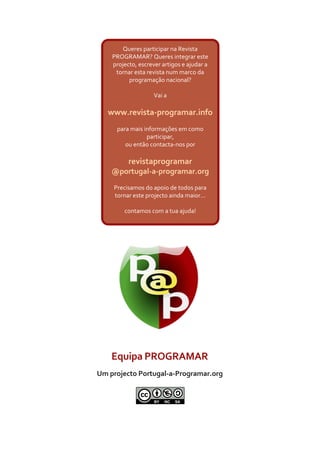 Queres participar na Revista
    PROGRAMAR? Queres integrar este
    projecto, escrever artigos e ajudar a
     tornar esta revista num marco da
          programação nacional?

                    Vai a

   www.revista-programar.info
     para mais informações em como
                participar,
        ou então contacta-nos por

          revistaprogramar
    @portugal-a-programar.org
    Precisamos do apoio de todos para
    tornar este projecto ainda maior...

        contamos com a tua ajuda!




    Equipa PROGRAMAR
Um projecto Portugal-a-Programar.org
 