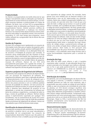 tema de capa


Productividade                                                  num repositório de código central. Por exemplo, basta
Ao libertar os programadores da tarefa árdua de ter que         pensar num novo módulo que vai demorar tempo a ser
integrar manualmente todas as alterações que fizeram (e         desenvolvido e que vai ter repercussões nos restantes
tipicamente em muitos ficheiros ao mesmo tempo), um VCS         módulos. Neste caso, o ideal é o programador trabalhar num
pode aumentar bastante a productividade na criação de           ramo privado, em que este ramo não é mais do que uma
software. De facto, com um bom VCS os programadores             cópia de todo o código que já existia e no qual vai poder
conseguem testar as alterações que fizeram e que outros         alterar à vontade, sem o problema de estar a interferir com
programadores fizeram, resolver possíveis conflitos de          o código de outros programadores. No final, quando todas
código (que correspondem a mudanças nos mesmos                  as alterações estiverem feitas, o programador funde todo o
ficheiros e nas mesmas linhas desses ficheiros) mesmo antes     seu código com o que existe no repositório central (podendo
de incluir esse código no repositório central, e de uma forma   ter que resolver conflitos), e o ramo pode deixar de existir.
automática. E, com mais tempo para programar, nasce             Outro caso em que os ramos são importantes é no suporte a
melhor software (se o programador não se distraír das suas      versões antigas do software. Cada uma das versões antigas
programações).                                                  poderá ser um ramo do código a dada altura (por exemplo,
                                                                na altura em que sai uma nova versão), e a equipa de
                                                                programadores pode testar a resolução dos bugs nesses
Gestão de Projectos                                             ramos de código antigo e posteriormente entregar ao
Um bom VCS consegue reunir rapidamente um conjunto de           cliente uma versão corrigida desse software para aquela
informações muito úteis para um gestor de projectos: quem       versão anterior. Nem todos os VCS possuem esta
alterou o quê, quando, porquê, quantas modificações fez no      funcionalidade nem tão pouco fornecem uma alternativa.
mesmo projecto (ou módulo), e se as alterações feitas vão       No entanto, o VCS analisado neste artigo fornece esta a
de encontro à finalidade do projecto (por exemplo, se           outras funcionalidades importantes para o controlo do
existirem várias modificações que não resolvem os bugs          software.
encontrados). Estas informações são importantes para os
gestores de projectos e para os programadores que não são
apenas programadores mas também líderes de pequenas             Anotação dos logs
equipas de software. Apesar de um VCS estar                     Para além de saber quem alterou o quê, é também
principalmente preocupado com a gestão das versões, as          importante saber o porquê. A cada alteração deverá ficar
informações que fornece podem ser facilmente usadas por         sempre associada uma mensagem que traduza a alteração
software mais específico da área de gestão de projectos.        que se fez e que pode posteriormente ser usada para
                                                                construir um CHANGELOG ou ainda ser injectada num
                                                                sistema        de   tracking,       tal   como      o     Trac
Suporte a projectos de Engenharia de Software                   (http://trac.edgewall.org/) de que falaremos mais abaixo.
Tipicamente, bons projectos de software são desenvolvidos
com um processo de engenharia de software. Por
engenharia de software, quero dizer a aplicação de políticas    Distribuição do trabalho
de desenvolvimento com o intuito de assegurar que o             Actualmente, com a era da globalização e do alcance fácil de
producto final do processo vai de encontro aos objectivos,      uma ligação à Internet, o trabalho à distância é uma
dentro dos prazos previstos e com os melhores padrões           realidade presente em cada vez mais empresas, seja o
possíveis de qualidade do software. Um bom processo de          programador que está a aceder ao código do outro lado da
engenharia de software envolve um conjunto de passos, tais      cidade ou seja uma empresa sub-contratada do outro lado
como o desenho bem detalhado do projecto na sua                 do planeta; um VCS deverá conseguir equilibrar esta
globalidade, a revisão dos componentes do software por          distribuição de trabalho ao gerir todas estas alterações ao
parte dos analistas e engenheiros, a anotação de todos os       código pelos diferentes programadores e também unificar
bugs, e testes de qualidade ao software. Nenhum destes          este mesmo código automaticamente. Combinando estas
passos é explicitamente suportado por qualquer VCS              características com uma comunicação (que é fundamental)
actualmente, mas as características de muitos VCS (como         através de e-mail ou um cliente de IM (como o GTalk, MSN
por exemplo, os hook scripts e logs do SVN) são excelentes      Messenger, Skype ou ICQ), é praticamente tão fácil de
ajudas ao processo de engenharia de software. Vamos ver         trabalhar remotamente como localmente ao lado dos
mais adiante o que o SVN nos fornece neste campo.               restantes elementos da equipa.


Ramificação do desenvolvimento                                  Desenvolvimento rápido
À medida que os projectos vão aumentando, há necessidade        As mais recentes metodologias de desenvolvimento de
de ramificar o projecto. Isto é, vai surgir naturalmente a      software apontam para uma forma de programar mais
necessidade de um programador (ou conjunto de                   rápida, e flexível usando metodologias de Extreme
programadores) desenvolver features que não podem de            Programming (XP) e de Desenvolvimento Ágil de software.
maneira nenhuma minar o trabalho que já existe guardado         Estas metodologias de desenvolver software, esperam por



                                                            <5>
 