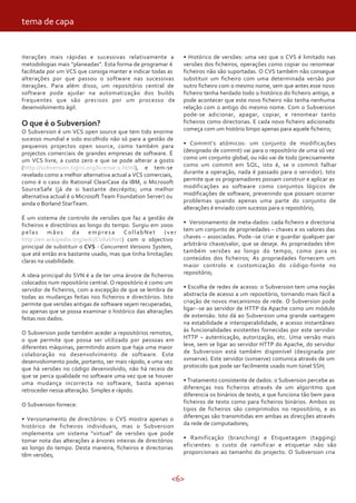 tema de capa


iterações mais rápidas e sucessivas relativamente a            • Histórico de versões: uma vez que o CVS é limitado nas
metodologias mais “planeadas”. Esta forma de programar é       versões dos ficheiros, operações como copiar ou renomear
facilitada por um VCS que consiga manter e indicar todas as    ficheiros não são suportadas. O CVS também não consegue
alterações por que passou o software nas sucessivas            substituir um ficheiro com uma determinada versão por
iterações. Para além disso, um repositório central de          outro ficheiro com o mesmo nome, sem que antes esse novo
software pode ajudar na automatização dos builds               ficheiro tenha herdado todo o histórico do ficheiro antigo, e
frequentes que são precisos por um processo de                 pode acontecer que este novo ficheiro não tenha nenhuma
desenvolvimento ágil.                                          relação com o antigo do mesmo nome. Com o Subversion
                                                               pode-se adicionar, apagar, copiar, e renomear tanto
O que é o Subversion?                                          ficheiros como directorias. E cada novo ficheiro adicionado
O Subversion é um VCS open source que tem tido enorme          começa com um histório limpo apenas para aquele ficheiro;
sucesso mundial e sido escolhido não só para a gestão de
pequenos projectos open source, como também para               • Commit’s atómicos: um conjunto de modificações
projectos comerciais de grandes empresas de software. É        (designado de commit) vai para o repositório de uma só vez
um VCS livre, a custo zero e que se pode alterar a gosto       como um conjunto global, ou não vai de todo (precisamente
(http://subversion.tigris.org/license-1.html), e tem-se        como um commit em SQL, isto é, se o commit falhar
revelado como a melhor alternativa actual a VCS comerciais,    durante a operação, nada é passado para o servidor). Isto
como é o caso do Rational ClearCase da IBM, o Microsoft        permite que os programadores possam construir e aplicar as
SourceSafe (já de si bastante decrépito; uma melhor            modificações ao software como conjuntos lógicos de
alternativa actual é o Microsoft Team Foundation Server) ou    modificações de software, prevenindo que possam ocorrer
ainda o Borland StarTeam.                                      problemas quando apenas uma parte do conjunto de
                                                               alterações é enviado com sucesso para o repositório;
É um sistema de controlo de versões que faz a gestão de
ficheiros e directórios ao longo do tempo. Surgiu em 2000      • Versionamento de meta-dados: cada ficheiro e directoria
pelas      mãos      da     empresa     CollabNet       (ver   tem um conjunto de propriedades – chaves e os valores das
http://en.wikipedia.org/wiki/CollabNet) com o objectivo        chaves – associadas. Pode--se criar e guardar qualquer par
principal de substituir o CVS - Concurrent Versions System,    arbitrário chave/valor, que se deseje. As propriedades têm
que até então era bastante usado, mas que tinha limitações     também versões ao longo do tempo, como para os
claras na usabilidade.                                         conteúdos dos ficheiros; As propriedades fornecem um
                                                               maior controlo e customização do código-fonte no
A ideia principal do SVN é a de ter uma árvore de ficheiros    repositório;
colocados num repositório central. O repositório é como um
servidor de ficheiros, com a excepção de que se lembra de      • Escolha de redes de acesso: o Subversion tem uma noção
todas as mudanças feitas nos ficheiros e directórios. Isto     abstracta de acesso a um repositório, tornando mais fácil a
permite que versões antigas de software sejam recuperadas,     criação de novos mecanismos de rede. O Subversion pode
ou apenas que se possa examinar o histórico das alterações     ligar--se ao servidor de HTTP da Apache como um módulo
feitas nos dados.                                              de extensão. Isto dá ao Subversion uma grande vantagem
                                                               na estabilidade e interoperabilidade, e acesso instantâneo
O Subversion pode também aceder a repositórios remotos,        às funcionalidades existentes fornecidas por este servidor
o que permite que possa ser utilizado por pessoas em           HTTP – autenticação, autorização, etc. Uma versão mais
diferentes máquinas, permitindo assim que haja uma maior       leve, sem se ligar ao servidor HTTP do Apache, do servidor
colaboração no desenvolvimento de software. Este               de Subversion está também disponível (designada por
desenvolvimento pode, portanto, ser mais rápido, e uma vez     svnserve). Este servidor (svnserve) comunica através de um
que há versões no código desenvolvido, não há receio de        protocolo que pode ser facilmente usado num túnel SSH;
que se perca qualidade no software uma vez que se houver
uma mudança incorrecta no software, basta apenas               • Tratamento consistente de dados: o Subversion percebe as
retroceder nessa alteração. Simples e rápido.                  diferenças nos ficheiros através de um algoritmo que
                                                               diferencia os binários de texto, e que funciona tão bem para
O Subversion fornece:                                          ficheiros de texto como para ficheiros binários. Ambos os
                                                               tipos de ficheiros são comprimidos no repositório, e as
• Versionamento de directórios: o CVS mostra apenas o          diferenças são transmitidas em ambas as direcções através
histórico de ficheiros individuais, mas o Subversion           da rede de computadores;
implementa um sistema “virtual” de versões que pode
tomar nota das alterações a árvores inteiras de directórios    • Ramificação (branching) e Etiquetagem (tagging)
ao longo do tempo. Desta maneira, ficheiros e directorias      eficientes: o custo de ramificar e etiquetar não são
têm versões;                                                   proporcionais ao tamanho do projecto. O Subversion cria



                                                          <6>
 