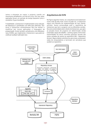 tema de capa


ramos e etiquetas ao copiar o projecto usando um            Arquitectura do SVN
mecanismo semelhante a um link em Linux. Por isso, estas
operações levam um período de tempo bastante curto e
constante. O que é excelente.                               Na figura seguinte mostra--se a arquitectura do Subversion
                                                            numa visão de alto-nível. Como se pode ver, o Subversion
• Usabilidade: o Subversion é implementado numa colecção    segue uma filosofia de implementação do tipo cliente-
de bibliotecas C partilhadas com APIs bem definidas. Isto   servidor. Numa extremidade está o repositório do
torna o Subversion extremamente fácil de manter e           Subversion que tem o projecto com as diferentes versões.
modificar por outras aplicações e linguagens de             Na outra extremidade está o cliente de Subversion, que gere
programação. Existe também actualmente uma biblioteca       as porções locais do projecto em determinada versão
Java, SVNKit, que implementa o Subversion e que pode ser    (chamadas cópias de trabalho – working copies). Entre estas
usada por qualquer aplicação Java.                          extremidades há vários caminhos possíveis através das
                                                            várias camadas de acesso ao repositório (RA – Repository
                                                            Access). Alguns destes caminhos (ou percursos), atravessam
                                                            redes de computadores e terminam em servidores que
                                                            acedem ao repositório.




                                                        <7>
 