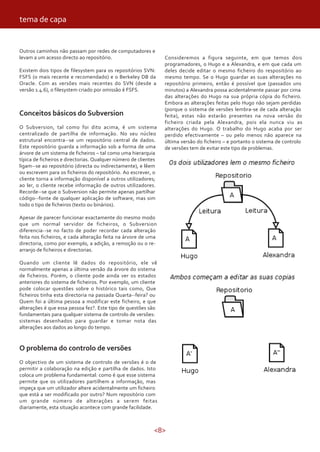 tema de capa


Outros caminhos não passam por redes de computadores e
levam a um acesso directo ao repositório.                        Consideremos a figura seguinte, em que temos dois
                                                                 programadores, o Hugo e a Alexandra, e em que cada um
Existem dois tipos de filesystem para os repositórios SVN:       deles decide editar o mesmo ficheiro do respositório ao
FSFS (o mais recente e recomendado) e o Berkeley DB da           mesmo tempo. Se o Hugo guardar as suas alterações no
Oracle. Com as versões mais recentes do SVN (desde a             repositório primeiro, então é possível que (passados uns
versão 1.4.6), o filesystem criado por omissão é FSFS.           minutos) a Alexandra possa acidentalmente passar por cima
                                                                 das alterações do Hugo na sua própria cópia do ficheiro.
                                                                 Embora as alterações feitas pelo Hugo não sejam perdidas
                                                                 (porque o sistema de versões lembra-se de cada alteração
Conceitos básicos do Subversion                                  feita), estas não estarão presentes na nova versão do
                                                                 ficheiro criada pela Alexandra, pois ela nunca viu as
O Subversion, tal como foi dito acima, é um sistema              alterações do Hugo. O trabalho do Hugo acaba por ser
centralizado de partilha de informação. No seu núcleo            perdido efectivamente – ou pelo menos não aparece na
estrutural encontra--se um repositório central de dados.         última versão do ficheiro – e portanto o sistema de controlo
Este repositório guarda a informação sob a forma de uma          de versões tem de evitar este tipo de problemas.
árvore de um sistema de ficheiros – tal como uma hierarquia
típica de ficheiros e directorias. Qualquer número de clientes
ligam--se ao repositório (directa ou indirectamente), e lêem
ou escrevem para os ficheiros do repositório. Ao escrever, o
cliente torna a informação disponível a outros utilizadores;
ao ler, o cliente recebe informação de outros utilizadores.
Recorde--se que o Subversion não permite apenas partilhar
código--fonte de qualquer aplicação de software, mas sim
todo o tipo de ficheiros (texto ou binários).

Apesar de parecer funcionar exactamente do mesmo modo
que um normal servidor de ficheiros, o Subversion
diferencia--se no facto de poder recordar cada alteração
feita nos ficheiros, e cada alteração feita na árvore de uma
directoria, como por exemplo, a adição, a remoção ou o re-
arranjo de ficheiros e directorias.

Quando um cliente lê dados do repositório, ele vê
normalmente apenas a última versão da árvore do sistema
de ficheiros. Porém, o cliente pode ainda ver os estados
anteriores do sistema de ficheiros. Por exemplo, um cliente
pode colocar questões sobre o histórico tais como, Que
ficheiros tinha esta directoria na passada Quarta--feira? ou
Quem foi a última pessoa a modificar este ficheiro, e que
alterações é que essa pessoa fez?. Este tipo de questões são
fundamentais para qualquer sistema de controlo de versões:
sistemas desenhados para guardar e tomar nota das
alterações aos dados ao longo do tempo.


O problema do controlo de versões
O objectivo de um sistema de controlo de versões é o de
permitir a colaboração na edição e partilha de dados. Isto
coloca um problema fundamental: como é que esse sistema
permite que os utilizadores partilhem a informação, mas
impeça que um utilizador altere acidentalmente um ficheiro
que está a ser modificado por outro? Num repositório com
um grande número de alterações a serem feitas
diariamente, esta situação acontece com grande facilidade.



                                                            <8>
 