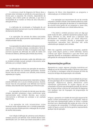<10>
• a estrutura visual do diagrama de blocos deve a
princípio estar orientada no sentido de cima para baixo, da
direita para a esquerda. No entanto, dependendo da
situação, este critério pode ser alterado, o que leva à
necessidade de se manter as linhas de seta indicando a
direcção do fluxo;
• a definição de inicialização e finalização de um
diagrama de blocos ocorrerá com o uso do símbolo terminal,
devidamente identificado;
• as operações de entrada de dados executadas
manualmente serão genericamente representadas com o
símbolo entrada manual;
• as operações de saída de dados serão genericamente
definidas com o símbolo exibição, considerando o facto de
estar em uso um monitor de vídeo. A excepção a esta regra
ocorrerá aquando da definição da saída de dados em
formato de relatório, definidas pelo símbolo documento;
• as operações de entrada e saída não definidas com
os símbolos entrada manual, exibição e documento serão
definidas com o símbolo “dados”;
• a definição das variáveis nas operações de entrada e
saída serão definidas nos símbolos apropriados. Quando
houver mais de uma variável a ser utilizada, estas estarão
separadas por vírgulas;
• as operações de processamento matemático e lógico
estarão definidas com o uso do símbolo processo. Quando
houver mais de uma operação a ser definida num mesmo
símbolo, estas deverão estar separadas por linhas de acção;
• as operações de tomada de decisão para decisões
simples, decisões compostas e laços condicionais serão
representadas pelo símbolo decisão, que conterá
internamente a definição da condição a ser avaliada
logicamente;
• as operações de ciclo incondicionais (ciclos
iterativos) serão representadas com o símbolo preparação,
uma vez que este símbolo permite a realização de um grupo
de tarefas relacionadas;
• em relação à definição de subrotinas será utilizado o
símbolo processo pré-definido. Este símbolo deverá estar
identificado com um rótulo que estará associado a outro
diagrama de bloco inter-dependente ao programa e
relacionado por um símbolo terminal;
• as operações que necessitarem do uso de conexão
utilizarão o símbolo conexão. Este símbolo poderá ser usado
na finalização de operações de decisões ou na identificação
de vínculos entre partes de um programa e, nesse caso,
deverão estar identificados com rótulos alfanuméricos;
• fica eleito o símbolo processo como um algo que
pode mudar de valor , podendo representar qualquer acção
lógica definida ou não, desde que a operação seja
devidamente identificada por um rótulo descritivo.
Excepções aos símbolos decisão e preparação que
representam operações bem definidas não serão
substituídos por qualquer outro símbolo.
Além das sugestões anteriormente propostas, poderão
surgir ainda alguns pontos a serem definidos. Outros
critérios que sejam necessários e que não foram aqui
sugeridos deverão ser analisados e definidos em particular
pela gestão de cada equipa de desenvolvimento.
Representações gráficas
Apresenta-se a seguir algumas situações ilustrativas em
relação ao uso do instrumento gráfico, de forma a que possa
vir a facilitar a montagem visual do processo da linha de
raciocínio da lógica de programação a ser utilizada.
Não é foco deste artigo discutir a funcionalidade do princípio
de execução lógica de um computador e de seus detalhes de
operação. Objectiva-se apenas demonstrar como
representar graficamente as acções lógicas de um
computador na forma mais abrangente possível, de maneira
que se possa utilizar a técnica de construção de diagramas
com qualquer tipo de linguagem de programação de
computadores.
A figura 2 apresenta um modelo de execução sequencial de
passos a serem processados por um computador. Nota-se
que para esta representação gráfica se utiliza o símbolo
terminal com a identificação das acções de início e fim de
um programa de computador. O símbolo processo que é
usado na figura 4 ocorre de forma genérica representando
qualquer tipo de operação.
tema de capa
 