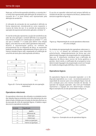<16>
Note que, na forma de expressão aritmética, o conceito de x’
(x linha) está representado pela definição da variável X1 e o
conceito de x” (x duas linhas) está representado pela
definição da variável X2.
A indicação da extracção da raiz quadrada é definida na
forma exponencial, considerando-se como expoente o
inverso do índice da raiz. E no sentido de representar a
operação de exponencial está sendo aplicado o símbolo “ ”.
O sinal de atribuição representa a acção de transferência do
valor de uma operação a variável definida à sua esquerda.
Este símbolo é usado em substituição ao símbolo “=”, uma
vez que o símbolo “=” é usado para definir uma relação
lógica, como descrito no item sobre operadores relacionais.
Quanto à representação gráfica no símbolo de
processamento de um diagrama de bloco, as expressões
poderão ser desenhadas separadamente (Figura 20a) ou no
mesmo símbolo (Figura 20b), respeitando-se a definição de
uma linha de texto para cada expressão aritmética.
tema de capa
Figura 18 – Forma de representação de uma operação
matemática.
Operadores relacionais
Os operadores relacionais são utilizados no estabelecimento
das relações lógicas existentes entre dois elementos de uma
determinada condição para tomadas de decisão efectivas ou
da execução de ciclos de repetição lógicos. A tabela a seguir
descreve os operadores existentes:
SignificadoSimbolo
= igual a
diferente de<>
> maior que
< menor que
>= maior ou igual que
<= menor ou igual que
O uso de um operador relacional será sempre definido no
símbolo de decisão num diagrama de blocos, obedecendo à
estrutura sugerida na figura 19.
Figura 19 – Representação do uso de operadores relacionais
em uma condição.
Os símbolos de representação dos operadores relacionais (=,
<>, >, <, >=, <=) devem ser utilizados como descritos
anteriormente, independentemente da forma que uma
determinada linguagem de programação de computadores
faça uso. É importante considerar que a definição de
diagramas de blocos deve ocorrer de forma genérica e
peculiar. Assim sendo, a codificação de um programa numa
determinada linguagem de programação ocorre em função
do modelo da diagramação definida, e não o contrário.
Operadores lógicos
Os operadores lógicos de conjunção (operador .e.) e de
disjunção (operadores .ou. e .oue. – ou exclusivo) possuem a
capacidade de associar para uma avaliação lógica mais de
uma condição para uma mesma tomada de decisão. O
operador de negação (operador .não.) tem por finalidade
representar a negação de uma determinada condição.
Alguns exemplos de uso são apresentados na figura 20.
Figura 20 – Exemplos de uso de operadores lógicos.
 