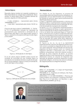 <17>
Valores lógicos
Operações lógicas resultam em respostas verdadeiras ou
falsas dependendo da condição lógica estabelecida. Nesse
sentido, os valores lógicos falso e verdadeiro deverão ser
expressos, segundo um critério particular:
• valor verdadeiro – representado pelos rótulos
.VERDADEIRO. ou .V.
• valor falso – representado pelos rótulos .FALSO. ou
.F.
O tipo de valor lógico explícito (.VERDADEIRO., .V., .FALSO.
ou .F.) é normalmente utilizado em operações de
processamento para representar a atribuição de um
determinado valor lógico a uma determinada variável. A
figura 21 representa uma acção de definição de valor lógico
a uma variável.
tema de capa
Figura 21 – Atribuição de um valor lógico.
O uso de valores lógicos também poderá ocorrer em
situações de verificação de uma condição lógica na
execução de uma tomada de decisão ou acção de execução
de um ciclo de repetição. A figura 22 mostra um exemplo de
uso de valor lógico numa condição.
Figura 22 – Definição de valor lógico em uma condição
Nomenclatura
Em relação ao uso de diagramas no processo de
representação gráfica da linha de raciocínio utilizada por um
programador, torna-se ideal formalizar uma nomenclatura
(já utilizada em parte por alguns poucos profissionais) de
identificação dessas estruturas.
A figura 2 representa esquematicamente a estrutura de
diagrama de bloco, o qual representa o processo sequencial
de acções contínuas existentes entre as definições de início
e fim da execução de um programa de computador.
As figuras 3, 4, 5, 6 e 7 representam esquematicamente a
estrutura de diagrama de blocos, os quais representam a
acção da implicação de um desvio condicional (figuras 2, 3, 4
e 5) ou um desvio não condicional (figura 7). Tanto um
desvio condicional como um desvio incondicional, efectuam
um desvio momentâneo do fluxo central do programa, para
que um outro bloco adjacente de acções seja executado. Ao
final da execução das acções desse bloco adjacente o
programa retorna automaticamente para o fluxo central de
funcionamento.
As figuras 9, 10, 11, 12, 13 e 14 representam
esquematicamente a estrutura de diagramas de blocos (uso
mais comum e provável) ou diagramas de bloco (uso mais
raro, quase impossível). Será considerado uma estrutura de
diagramas de blocos, quando existir um conjunto de
diagramas definidos e relacionados para um mesmo
problema computacional, onde esse conjunto envolva a
definição de vários diagrama de blocos. O conceito
diagramas de bloco é mais improvável de ser utilizado, pois
dificilmente existirá um conjunto de diagramas com
definições de operações meramente sequenciais no estilo
apresentado na figura 2. As formas mais comuns e utilizadas
são: diagrama de bloco e os diagramas de blocos.
Bibliografia
BERG, A. C. & FIGUEIRÓ, J. P., Lógica de Programação,
Canoas, 1998, ULBRA, 168p.
PRESSMAN, R. S., Engenharia de Software, São Paulo,
1995, Makron Books, 1056p.
GOLDSTEIN, H. H. & VON NEUMANN, J. Planning and
Coding Problems of an Electronic Computing Instrument.
New York, In A. H. Taub (Eds.), von Neumann, J., 1947,
Collected Works, McMillan. pp. 80-151.
Natural da Cidade de São Paulo, Augusto Manzano tem 23 anos de
experiência em ensino e desenvolvimento de programação de
software. É professor da rede federal de ensino no Brasil, no Centro
Federal de Educação Tecnológica de São Paulo. É também autor,
possuindo na sua carreira mais de cinquenta obras publicadas.
augusto.manzano@portugal-a-programar.org
Augusto Manzano
 