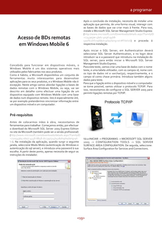 <19>
Acesso de BDs remotas
em Windows Mobile 6
Concebido para funcionar em dispositivos móveis, o
Windows Mobile é um dos sistemas operativos mais
utilizados pelos fabricantes nos seus produtos.
Como é hábito, a Microsoft disponibiliza um conjunto de
ferramentas muito interessantes para desenvolver
aplicações para os seus produtos, e o Windows Mobile não é
excepção. Neste artigo vamos abordar ligações a bases de
dados remotas com o Windows Mobile, ou seja, vai ser
descrito em detalhe como efectuar uma ligação de um
dispositivo equipado com Windows Mobile com uma base
de dados num dispositivo remoto. Isto é especialmente útil,
se por exemplo pretendermos sincronizar informação entre
um dispositivo móvel e um computador.
Pré-requisitos
Antes de colocarmos mãos à obra, necessitamos de
ferramentas para trabalhar. Começamos então, por efectuar
o download do Microsoft SQL Server 2005 Express Edition
no site da Microsoft (também pode ser a versão profissional)
(http://www.microsoft.com/downloads/details.aspx?FamilyID
=220549b5-0b07-4448-8848-dcc397514b41&displaylang=pt-
br). Na instalação da aplicação, quando surgir a seguinte
janela, seleccione Modo Misto (autenticação do Windows e
autenticação do sql server), e introduza uma password à sua
escolha. A partir deste ponto, apenas necessita de seguir as
instruções do instalador.
Após a conclusão da instalação, necessita de instalar uma
aplicação que permita, de uma forma visual, interagir com
as bases de dados que vai criar mais à frente. Para isso,
instale o Microsoft SQL Server Management Studio Express
(http://www.microsoft.com/Downloads/details.aspx?FamilyID
=c243a5ae-4bd1-4e3d-94b8-
5a0f62bf7796&displaylang=en#filelist) e proceda á
respectiva instalação.
Após iniciar o SQL Server, em Authentication deverá
seleccionar SQL Server Authentication, e no login deve
introduzir sa e a password que introduziu na instalação do
SQL server, para então iniciar o Microsoft SQL Server
Management Studio Express.
Para este teste, vamos criar uma base de dados com o nome
teste, e uma tabela utilizador, com os campos id, nome com
os tipo de dados int e varchar(50), respectivamente, e o
campo id como chave primária. Introduza também alguns
dados para teste.
Para que a ligação entre o dispositivo móvel e o computador
se torne possível, vamos utilizar o protocolo TCP/IP. Para
isso, necessitamos de configurar o SQL SERVER 2005 para
permitir ligações remotas por TCP/IP.
Vá a INICIAR -> PROGRAMAS -> MICROSOFT SQL SERVER
2005 -> CONFIGURATION TOOLS -> SQL SERVER
SURFACE AREA CONFIGURATION. De seguida, seleccione:
Surface Área Configuration for Services and Connections.
a programar
 