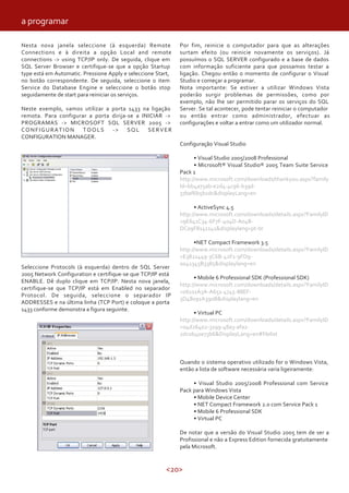 <20>
Nesta nova janela seleccione (à esquerda) Remote
Connections e à direita a opção Local and remote
connections -> using TCP/IP only. De seguida, clique em
SQL Server Browser e certifique-se que a opção Startup
type está em Automatic. Pressione Apply e seleccione Start,
no botão correspondente. De seguida, seleccione o item
Service do Database Engine e seleccione o botão stop
seguidamente de start para reiniciar os serviços.
Neste exemplo, vamos utilizar a porta 1433 na ligação
remota. Para configurar a porta dirija-se a INICIAR ->
PROGRAMAS -> MICROSOFT SQL SERVER 2005 ->
CONFIGURATION TOOLS -> SQL SERVER
CONFIGURATION MANAGER.
Seleccione Protocols (à esquerda) dentro de SQL Server
2005 Network Configuration e certifique-se que TCP/IP está
ENABLE. Dê duplo clique em TCP/IP. Nesta nova janela,
certifique-se que TCP/IP está em Enabled no separador
Protocol. De seguida, seleccione o separador IP
ADDRESSES e na última linha (TCP Port) e coloque a porta
1433 conforme demonstra a figura seguinte.
Por fim, reinicie o computador para que as alterações
surtam efeito (ou reinicie novamente os serviços). Já
possuímos o SQL SERVER configurado e a base de dados
com informação suficiente para que possamos testar a
ligação. Chegou então o momento de configurar o Visual
Studio e começar a programar.
Nota importante: Se estiver a utilizar Windows Vista
poderão surgir problemas de permissões, como por
exemplo, não lhe ser permitido parar os serviços do SQL
Server. Se tal acontecer, pode tentar reiniciar o computador
ou então entrar como administrador, efectuar as
configurações e voltar a entrar como um utilizador normal.
Configuração Visual Studio
• Visual Studio 2005/2008 Professional
• Microsoft® Visual Studio® 2005 Team Suite Service
Pack 1
http://www.microsoft.com/downloads/thankyou.aspx?family
Id=bb4a75ab-e2d4-4c96-b39d-
37baf6b5b1dc&displayLang=en
• ActiveSync 4.5
http://www.microsoft.com/downloads/details.aspx?FamilyID
=9E641C34-6F7F-404D-A04B-
DC09F8141141&displaylang=pt-br
•NET Compact Framework 3.5
http://www.microsoft.com/downloads/details.aspx?FamilyID
=E3821449-3C6B-42F1-9FD9-
0041345B3385&displaylang=en
• Mobile 6 Professional SDK (Professional SDK)
http://www.microsoft.com/downloads/details.aspx?FamilyID
=06111A3A-A651-4745-88EF-
3D48091A390B&displaylang=en
• Virtual PC
http://www.microsoft.com/downloads/details.aspx?FamilyID
=04d26402-3199-48a3-afa2-
2dc0b40a73b6&DisplayLang=en#filelist
Quando o sistema operativo utilizado for o Windows Vista,
então a lista de software necessária varia ligeiramente:
• Visual Studio 2005/2008 Professional com Service
Pack para Windows Vista
• Mobile Device Center
• NET Compact Framework 2.0 com Service Pack 1
• Mobile 6 Professional SDK
• Virtual PC
De notar que a versão do Visual Studio 2005 tem de ser a
Profissional e não a Express Edition fornecida gratuitamente
pela Microsoft.
a programar
 