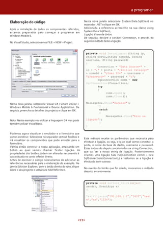 <21>
Elaboração do código
Após a instalação de todos os componentes referidos,
estamos preparados para começar a programar em
Windows Mobile 6.
No Visual Studio, seleccionamos FILE-> NEW-> Project.
Nesta nova janela, seleccione Visual C#->Smart Device->
Windows Mobile 6 Professional e Device Application. De
seguida, preencha os detalhes do projecto e clique em OK.
Nota: Neste exemplo vou utilizar a linguagem C# mas pode
também utilizar Visual Basic.
Podemos agora visualizar o emulador e o formulário que
vamos construir. Seleccione no separador vertical Toolbox e
irá visualizar os componentes que pode arrastar para o
formulário.
Vamos então construir a nossa aplicação, arrastando um
botão ao qual vamos chamar Testar ligação. As
propriedades dos botões podem ser alteradas recorrendo à
caixa situada no canto inferior direito.
Antes de escrever o código necessitamos de adicionar as
referências necessárias para a elaboração do exemplo. Na
janela Solution Explorer, com o botão direito do rato, clique
sobre o seu projecto e seleccione Add Reference.
Nesta nova janela seleccione System.Data.SqlClient no
separador .NET e clique em OK.
Adicionada a referencia acrescente na sua classe using
System.Data.SqlClient;.
Ligação à base de dados
De seguida, declare a variável Connection, e através do
seguinte método teste a ligação:
private void TestaLigacao(String ip,
String porta,String nomeBd, String
username, String password)
{
Connection = "Data Source=" +
ip + "," + porta + ";Initial Catalog="
+ nomeBd + ";User ID=" + username +
";Password=" + password + ";";
SqlConnection comm = new
SqlConnection(Connection);
try
{
comm.Open();
comm.Close();
MessageBox.Show("Sucesso");
}
catch
{
MessageBox.Show("Erro na
ligação");
}
}
Este método recebe os parâmetros que necessita para
efectuar a ligação, ou seja, o ip ao qual vamos conectar, a
porta, o nome da base de dados, username e password.
Estes dados são depois concatenados na string Connection,
que vai ser a nossa string de ligação. Posteriormente
criamos uma ligação SQL (SqlConnection comm = new
SqlConnection(sConnection);) e testamos se a ligação é
efectuada com sucesso.
No evento do botão que foi criado, invocamos o método
descrito anteriormente:
private void button1_Click(object
sender, EventArgs e)
{
TestaLigacao("192.168.1.2","1433","test
e","sa","1234");
}
a programar
 