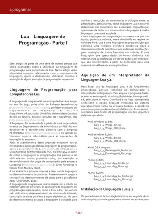 <24>
Lua – Linguagem de
Programação - Parte I
Este artigo faz parte de uma série de outros artigos que
serão publicados sobre a utilização da linguagem de
programação para computadores Lua. Neste artigo serão
abordados assuntos relacionados com o surgimento da
linguagem, quem a desenvolveu, utilização mundial e
aquisição de alguns exemplos de programação sequencial.
Linguagem de Programação para
Computadores Lua
A linguagem de programação para computadores Lua surgiu
no ano de 1993 pelas mãos de Roberto Ierusalimschy
(http://www.inf.puc-rio.br/˜roberto), professor associado do
Departamento de Informática da PUC-Rio
[http://www.inf.puc-rio.br] (Pontifícia Universidade Católica
do Rio de Janeiro, Brasil) e consultor do Tecgraf/PUC-RIO
(http://www.tecgraf.puc-rio.br) .
A linguagem foi desenvolvida a partir de uma necessidade
interna do Departamento de Informática da PUC-Rio em
desenvolver e atender uma parceria com a empresa
PETROBRAS (http://www.petrobras.com.br) no sentido de
fornecer suporte informático para as operações de
escavação da empresa.
Após o atendimento deste projecto surgiram outros
envolvendo a aplicação da nova linguagem de programação,
como o desenvolvimento de um sistema de intranet para o
Departamento de Informática da PUC-Rio em 1994. A partir
de então a linguagem de programação Lua passou a ser
utilizada em outros projectos como, por exemplo, o
desenvolvimento dos jogos de computador pela empresa
LucasArts (http://www.lucasarts.com/): Grim Fandango e
Escape from Monkey Island.
A LucasArts foi a primeira empresa a fazer uso da linguagem
no desenvolvimento de produtos. Posteriormente surgiu a
Microsoft no desenvolvimento de jogos para a plataforma
Xbox (UNIVERSIA, 2002).
A linguagem de programação Lua foi criada com o intuito de
estender ,através de scripts, as aplicações de linguagens de
programação mais pesadas, como o C ou o C++. A Lua tem
sido utilizada no desenvolvimento de sistemas de Intranet,
construção de sítios para Web e jogos electrónicos. No caso
do desenvolvimento de jogos a linguagem é utilizada para
auxiliar a execução de movimentos e diálogos entre as
personagens. Desta forma, com a linguagem Lua é possível
determinar que movimento será executado, enquanto que
quem executa de facto o movimento é a linguagem à qual a
linguagem Lua estará acoplada.
Como linguagem de programação caracteriza-se por ser
rápida, poderosa, robusta, leve e distribuída no regime de
software livre. Lua é uma linguagem de programação que
combina uma simples estrutura sintáctica para o
desenvolvimento de subrotinas com poderosas construções
para descrição de dados baseados em tabelas. É uma
linguagem que opera dados de forma dinâmica não
necessitando da declaração do tipo de dados a ser utilizado,
que são interpretados a partir de bytecodes para uma
máquina virtual baseada em registradores.
Aquisição de um interpretador da
Linguagem Lua 5.1
Para fazer uso da linguagem Lua, é de fundamental
importância possuir instalado no computador o
interpretador da linguagem. Para adquirir o programa, basta
aceder ao endereço do sítio http://luabinaries.luaforge.net/.
Lá, seleccione o menu Download e na lista apresentada
seleccione a opção desejada vinculada ao sistema
operativo.Copie tanto os arquivos binários executáveis
como os arquivos suplementares da biblioteca. Assim sendo,
seleccione para testes de programação um dos seguintes
sistemas operativos:
• MS-Windows 32 bits:
lua5_1_4_Win32_bin.zip
lua5_1_4_Win32_dll8_lib.zip.
• MS-Windows 64 bits:
lua5_1_4_Win64_bin.zip
lua5_1_4_Win64_dll8_lib.zip
• Mac OS X Leopard:
lua5_1_4_Darwin94x86_bin.tar.gz
lua5_1_4_Darwin94x86_lib.tar.gz
• Linux 32 bits:
lua5_1_4_Linux26g4_bin.tar.gz
lua5_1_4_Linux26g4_lib.tar.gz
• Linux 64 bits:
lua5_1_4_Linux26g4_64_bin.tar.gz
lua5_1_4_Linux26g4_64_lib.tar.gz
Instalação da Linguagem Lua 5.1
Os procedimentos de instalação descritos em seguida são o
mais simples possível e garantem o mínimo necessário para
a programar
 
