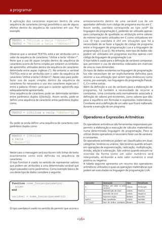 <26>
A aplicação dos caracteres especiais dentro de uma
sequência de caracteres (string) possibilita o uso de alguns
efeitos dentro da sequência de caracteres em uso. Por
exemplo:
TEXTO1 = "Utilize a tecla '<Enter>'"
TEXTO2 = 'Utilize a tecla '<Enter>''
Observe que a variável TEXTO1 está a ser atribuída com o
valor da sequência de caracteres "Utilize a tecla '<Enter>'".
Note que o uso de aspas simples dentro da sequência de
caracteres ocorre de forma simples por estarem os símbolos
de apóstrofos utilizados dentro da sequência de caracteres
delimitada entre aspas inglesas (“). No entanto a variável
TEXTO2 está a ser atribuída com o valor da sequência de
caracteres 'Utilize a tecla '<Enter>''. Neste caso para poder
fazer uso de aspas simples dentro da sequência de
caracteres foi necessário o uso dos caracteres especiais '
entre a palavra <Enter> para que o carácter apóstrofo seja
adequadamente apresentado.
Uma sequência de caracteres pode ser delimitada também
entre parêntesis duplos ([[texto]]). Assim sendo, pode-se
definir uma sequência de caracteres entre parêntesis duplos
como:
TEXTO3 = [[Utilize a tecla '<Enter>']]
Ou pode-se ainda definir uma sequência de caracteres com
parêntesis duplos como:
TEXTO3 = [[Utilize
a tecla
'<Enter>']]
Neste caso a mensagem será escrita em três linhas de texto
exactamente como está definida na sequência de
caracteres.
O tipo function é usado no sentido de representar valores
que podem ser atribuídos a uma determinada variável que
sejam passados como parâmetros. Como exemplo básico de
uso deste tipo de dados considere o seguinte:
functionnome_função()
end
nome_função()
O tipo userdata é usado no sentido de permitir que ocorra o
armazenamento dentro de uma variável Lua de um
apontador definido num código de programa escrito em C.
Assim sendo, userdata corresponde ao tipo void* da
linguagem de programação C, podendo ser utilizado apenas
para comparação de igualdade ou atribuição entre valores
do mesmo tipo tanto utilizados em C como utilizadores em
Lua. O tipo userdata é útil em situações que há a
necessidade de se fazer a ligação de código de programa
entre a linguagem de programação Lua e a linguagem de
programação C (Lua-C). No entanto, este tipo de dados não
podem ser utilizados em programas escritos apenas com
código de linguagem de programação Lua.
O tipo table é usado para a definição de variáveis compostas
que permitem o uso de elementos indexados em matrizes
de uma ou mais dimensões.
Os tipos de dados existentes na linguagem de programação
lua não necessitam de ser explicitamente definidos para
recorrer a sua utilização (por serem tipos dinâmicos) como
ocorre, por exemplo, nas linguagens de programação Pascal,
C, C++ entre outras.
Além da definição e uso de variáveis para a elaboração de
programas, há também a necessidade de recorrer a
constantes. Uma constante está normalmente associada à
definição de valores pré-existentes, como valores que dão
peso e equilíbrio em fórmulas e expressões matemáticas.
Constante será a definição de um valor que ficará inalterado
durante a execução de um programa.
Operadores e Expressões Aritméticas
Os operadores aritméticos são ferramentas responsáveis por
permitir a elaboração e execução de cálculos matemáticos
numa determinada linguagem de programação. Para se
utilizar destes operadores é necessário fazer uso de variáveis
e constantes.
Os operadores aritméticos podem ser classificados em duas
categorias: binários ou unários. São binários quando actuam
em operações de exponenciação, radiciação, multiplicação,
divisão, adição e subtracção. São unários quando actuam na
inversão da forma como um valor numérico será
interpretado, atribuindo a este valor numérico o sinal
positivo ou negativo.
A tabela seguinte apresenta um resumo dos operadores
aritméticos utilizados e quais as operações matemáticas que
podem ser executadas na linguagem de programação LUA:
TEXTO1 = "Utilize a tecla '<Enter>'"
TEXTO2 = 'Utilize a tecla '<Enter>''
TEXTO3 = [[Utilize a tecla '<Enter>']]
TEXTO3 = [[Utilize
a tecla
'<Enter>']]
function nome_funçao(parametro)
acçao
end
variável = nome_funçao(parametro)
a programar
 