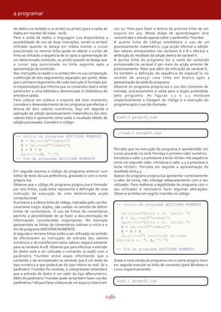 <28>
uso ou *line para fazer a leitura da próxima linha de um
arquivo em uso. Nesta etapa de aprendizagem será
concentrado o estudo apenas sobre o parâmetro *number.
A quarta linha de código estabelece o uso de um
processamento matemático, cuja acção efectua a adição
dos valores armazenados nas variáveis A e B e efectua a
atribuição do resultado da adição dentro da variável X.
A quinta linha do programa faz a saída do conteúdo
armazenado na variável X por meio da acção anterior de
processamento. Note que além da indicação da variável X,
há também a definição da sequência de especial n no
sentido de avançar uma linha em branco após a
apresentação da saída do programa.
Observe no programa progr01.lua o uso dos conceitos de
entrada, processamento e saída para a acção pretendida
pelo programa. As figuras 2.1 e 2.2 mostram
respectivamente a listagem do código e a execução do
programa após o uso da chamada:
lua5.1 progr01.lua
./lua5.1 progr01.lua
Perceba que na execução do programa é apresentado um
cursor piscando no ecrã. Forneça o primeiro valor numérico.
Introduza o valor 5 e pressione a tecla <Enter>.Na sequência
entre um segundo valor, introduza o valor 4.5 e pressione a
tecla <Enter>. Perceba em seguida a apresentação do
resultado será 9.5.
Apesar do programa progr01.lua apresentar correctamente
o valor da soma, não interage adequadamente com o seu
utilizador. Para melhorar a legibilidade do programa com o
seu utilizador é necessário fazer algumas alterações.
Observe as linhas em negrito inseridas no código:
-- inicio do programa ADICIONA NUMEROS
io.write("Entre o 1o. valor: ")
A = io.read("*number")
io.write("Entre o 2o. valor: ")
B = io.read("*number")
X = A + B
io.write("O resultado da soma equivale a: ", X, "n")
-- fim do programa ADICIONA NUMEROS
Grave a nova versão do programa com o nome progr02.lua e
em seguida execute na linha de comando (para Windows e
Linux respectivamente):
lua5.1 progr02.lua
de dados via teclado) e io.write() ou print() (para a saída de
dados em monitor de vídeo - ecrã).
Para a saída de dados a linguagem Lua disponibiliza a
possibilidade de uso de duas instruções, sendo io.wirite()
utilizado quando se deseja em média manter o cursor
posicionado na mesma linha (pode-se alterar o cursor de
linha se utilizado a sequencia de n) após a apresentação de
um determinado conteúdo, ou print() quando se deseja que
o cursor seja posicionado na linha seguinte após a
apresentação do conteúdo.
Nas instruções io.read() e io.write() têm na sua composição
a definição de dois seguimentos separados por ponto. Note
que o primeiro seguimento de cada instrução é formado por
io (input/output) que informa que os comandos read e write
pertencem a uma biblioteca denominada io (biblioteca de
entrada e saída).
Para colocar em prática o exposto até este momento,
considere o desenvolvimento de um programa que efectue a
leitura de dois valores numéricos, faça em seguida a
operação de adição (processamento matemático) dos dois
valores lidos e apresente como saída o resultado obtido da
adição processada. Considere o código:
-- inicio do programa ADICIONA NUMEROS
A = io.read("*number")
B = io.read("*number")
X = A + B
io.write(X, "n")
-- fim do programa ADICIONA NUMEROS
Em seguida escreva o código do programa anterior num
editor de texto da sua preferência, gravando-o com o nome
progr01.lua.
Observe que o código do programa progr01.lua é formado
por seis linhas. Cada linha representa a definição de uma
instrução de execução de uma determinada acção
computacional.
A primeira e a última linha de código, indicadas pelo uso dos
caracteres traços duplos, são usadas no sentido de definir
linhas de comentários. O uso de linhas de comentários
permite a possibilidade de se fazer a documentação de
informações consideradas importantes. No exemplo
apresentado as linhas de comentários indicam o início e o
fim do programa ADICIONA NUMEROS.
A segunda e terceira linhas estão a ser utilizadas no sentido
de efectivarem as instruções de entrada dos valores
numéricos e de transferirem estes valores respectivamente
para as variáveis A e B. Observe que para efectivar a entrada
de dados está a ser utilizado o comando io.read() com o
parâmetro *number entre aspas informando que o
conteúdo a ser armazenado na variável, que é um dado de
tipo numérico e que poderá ser do tipo inteiro ou real. Se o
parâmetro *number for omitido, o interpretador entenderá
que a entrada de dados é um valor do tipo alfanumérico.
Além do parâmetro *number pode-se também fazer uso dos
parâmetros *all para fazer a leitura de um arquivo inteiro em
-- inicio do programa ADICIONA NUMEROS
A = io.read("*number")
B = io.read("*number")
X = A + B
io.write(X, "n")
-- fim do programa ADICIONA NUMEROS
lua5.1 progr01.lua
./lua5.1 progr01.lua
-- inicio do programa ADICIONA NUMEROS
io.write("Entre o 1o. valor: ")
A = io.read("*number")
io.write("Entre o 2o. valor: ")
B = io.read("*number")
X = A + B
io.write("O resultado da soma
equivale a: ", X, "n")
-- fim do programa ADICIONA NUMEROS
lua5.1 progr02.lua
a programar
 
