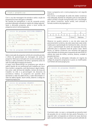 <29>
./lua5.1 progr02.lua
Com o uso das mensagens de entrada e saída a acção do
programa fica mais clara para o utilizador.
No sentido de exemplificar o uso do comando print(),
proceda à alteração indicada em negrito do código seguinte.
Após a alteração proposta, grave a nova versão do
programa como o nome progr03.lua.
-- inicio do programa ADICIONA NUMEROS
io.write("Entre o 1o. valor: ")
A = io.read("*number")
io.write("Entre o 2o. valor: ")
B = io.read("*number")
X = A + B
print("O resultado da soma equivale a: ", X)
-- fim do programa ADICIONA NUMEROS
Após a execução do programa na linha de comando perceba
o efeito de apresentação da mensagem de saída do
programa. Note que a instrução com uso do comando print()
efectua o salto automático da linha e apresenta antes do
valor de saída alguns espaços em branco.
A seguir será desenvolvido um programa que calcula o
salário líquido de um profissional que trabalha por hora.
Para montar o programa, você deve possuir alguns dados,
tais como: valor da hora de trabalho, número de horas de
trabalho no mês e a percentagem de desconto da
assistência médica. O programa em questão deve
apresentar o valor do salário bruto, o valor descontado e o
valor do salário líquido. Assim sendo, observe o código do
programa progr03.lua.
-- inicio do programa SALARIO
io.write("Quantas horas de trabalho? ")
HT = io.read("*number")
io.write("Qual o valor da hora? ")
VH = io.read("*number")
io.write("Qual o percentual de desconto? ")
PD = io.read("*number")
SB = HT * VH
TD = (PD/100) * SB
SL = SB - TD
io.write("Salario bruto ...: ", SB, "n")
io.write("Desconto ........: ", TD, "n")
io.write("Salario liquido .: ", SL, "n")
-- fim do programa SALARIO
./lua5.1 progr02.lua Grave o programa com o nome progr03.lua e em seguida
execute-o.
Para tornar a visualização da saída dos dados numéricos
mais adequada, deverão ser utilizados junto as instruções de
saída io.write() a função string.format() com a formatação
dos valores numéricos. Assim sendo, será utilizado o
formato numérico de proporção 7:2:
-- inicio do programa ADICIONA NUMEROS
io.write("Entre o 1o. valor: ")
A = io.read("*number")
io.write("Entre o 2o. valor: ")
B = io.read("*number")
X = A + B
print("O resultado da soma equivale
a: ", X)
-- fim do programa ADICIONA NUMEROS
Observe no quadro anterior o uso de sete casas de
posicionamento numérico, das sete casas duas casas serão
usadas para a apresentação da mantissa do valor, uma será
u para a apresentação do ponto de separação decimal,
sobrando para o expoente total de quatro casas. Desta
forma, os valores numéricos com tamanho até 9999.99
serão alinhados da direita para à esquerda até este limite os
valores das casas de milhar, centena, dezena, unidade e
posições decimais.
A seguir efectue as alterações indicadas em negrito do
código do programa progr03.lua e grave as modificações
num ficheiro de nome progr04.lua.
-- inicio do programa SALARIO
io.write("Quantas horas de trabalho? ")
HT = io.read("*number")
io.write("Qual o valor da hora? ")
VH = io.read("*number")
io.write("Qual o percentual de desconto? ")
PD = io.read("*number")
SB = HT * VH
TD = (PD/100) * SB
SL = SB - TD
io.write("Salario bruto ...: ", string.format("%7.2f", SB), "n")
io.write("Desconto ........: ", string.format("%7.2f", TD), "n")
io.write("Salario liquido .: ", string.format("%7.2f", SL), "n")
-- fim do programa SALARIO
O primeiro valor, no caso 7, corresponde ao tamanho total
de posições de um número do tipo ponto flutuante, e o
segundo valor corresponde ao número de casas decimais
após o ponto (mantissa) mais o ponto que será subtraído do
-- inicio do programa SALARIO
io.write("Quantas horas de trabalho?
")
HT = io.read("*number")
io.write("Qual o valor da hora? ")
VH = io.read("*number")
io.write("Qual o percentual de
desconto? ")
PD = io.read("*number")
SB = HT * VH
TD = (PD/100) * SB
SL = SB - TD
io.write("Salario bruto ...: ",
string.format("%7.2f", SB), "n")
io.write("Desconto ........: ",
string.format("%7.2f", TD), "n")
io.write("Salario liquido .: ",
string.format("%7.2f", SL), "n")
-- fim do programa SALARIO
-- inicio do programa SALARIO
io.write("Quantas horas de trabalho?
")
HT = io.read("*number")
io.write("Qual o valor da hora? ")
VH = io.read("*number")
io.write("Qual o percentual de
desconto? ")
PD = io.read("*number")
SB = HT * VH
TD = (PD/100) * SB
SL = SB - TD
io.write("Salario bruto ...: ", SB,
"n")
io.write("Desconto ........: ", TD,
"n")
io.write("Salario liquido .: ", SL,
"n")
-- fim do programa SALARIO
a programar
 
